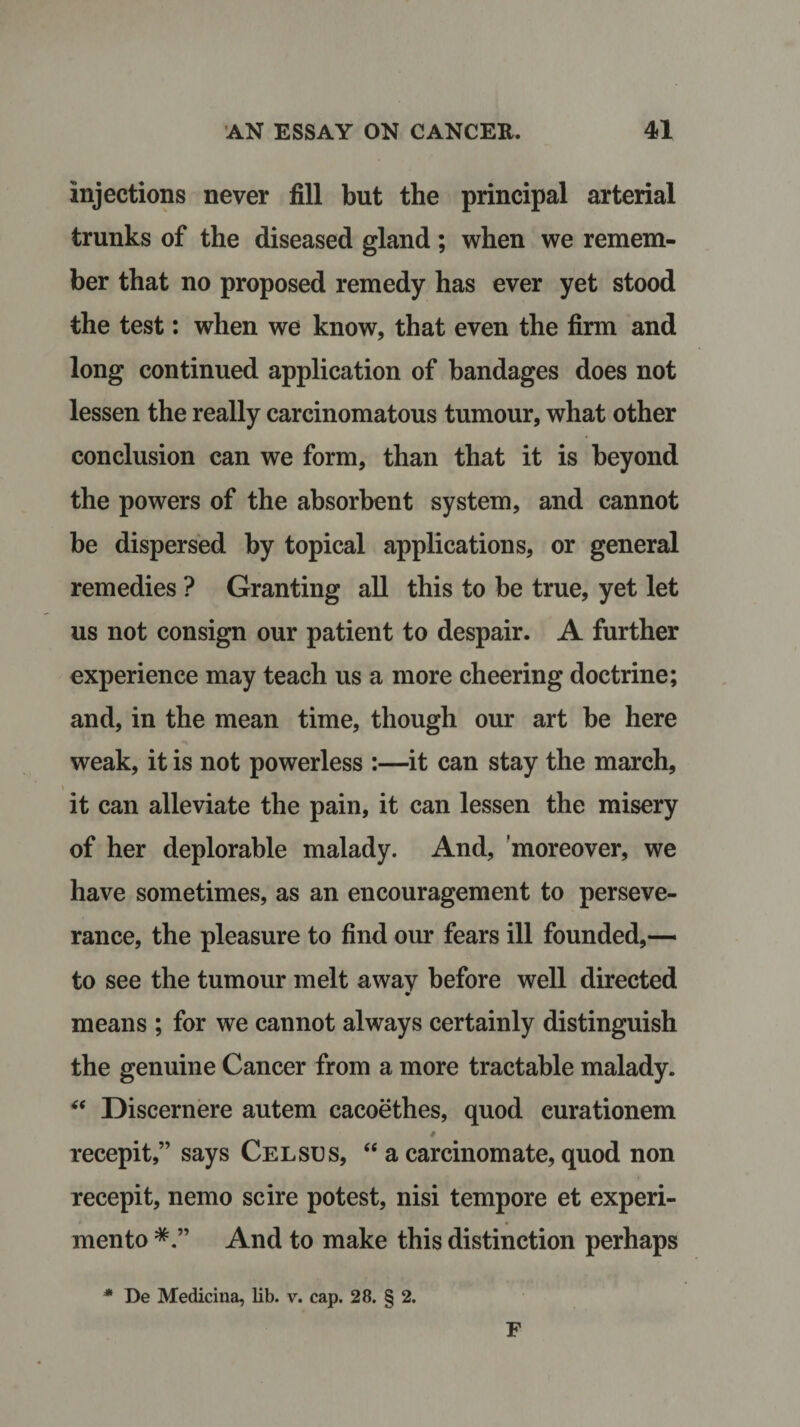 injections never fill but the principal arterial trunks of the diseased gland; when we remem¬ ber that no proposed remedy has ever yet stood the test: when we know, that even the firm and long continued application of bandages does not lessen the really carcinomatous tumour, what other conclusion can we form, than that it is beyond the powers of the absorbent system, and cannot be dispersed by topical applications, or general remedies ? Granting all this to be true, yet let us not consign our patient to despair. A further experience may teach us a more cheering doctrine; and, in the mean time, though our art be here weak, it is not powerless :—it can stay the march, it can alleviate the pain, it can lessen the misery of her deplorable malady. And, moreover, we have sometimes, as an encouragement to perseve¬ rance, the pleasure to find our fears ill founded,— to see the tumour melt awav before well directed means ; for we cannot always certainly distinguish the genuine Cancer from a more tractable malady. “ Discernere autem cacoethes, quod curationem recepit,” says Celsus, “ a carcinomate, quod non recepit, nemo scire potest, nisi tempore et experi- mento And to make this distinction perhaps * De Medicina, lib. v. cap. 28. § 2. F