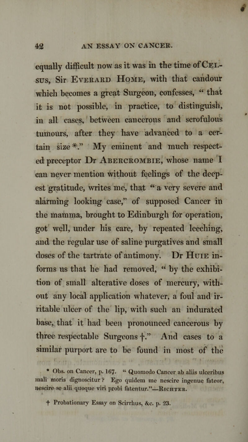 equally difficult now as it was in the time of Cel- sus, Sir Everard Home, with that candour which becomes a great Surgeon, confesses, 44 that it is not possible, in practice, to distinguish, in all cases, between cancerous and scrofulous tumours, after they have advanced to a cer¬ tain size*.” My eminent and much respect¬ ed preceptor Dr Abercrombie, whose name I can never mention without feelings of the deep¬ est gratitude, writes me, that 44 a very severe and alarming looking case,” of supposed Cancer in the mamma, brought to Edinburgh for operation, got well, under his care, by repeated leeching, m • * and the regular use of saline purgatives and small f doses of the tartrate of antimony. Dr Huie in¬ forms us that he had removed, 44 by the exhibi¬ tion of small alterative doses of mercury, with¬ out any local application whatever, a foul and ir¬ ritable ulcer of the lip, with such an indurated base, that it had been pronounced cancerous by three respectable Surgeons f.” And cases to a similar purport are to be found in most of the » . ,. • . , • - * - ' • &lt; * Obs. on Cancer, p. 1(&gt;7. u Quomodo Cancer ab aliis ulceribus raali moris dignoscitur ? Ego quidem me nescire ingenue fateor, nescire se alii quoque viri probi fatentur.”—Richter. 4. + Probationary Essay on Scirrhus, &amp;c. p. 23.