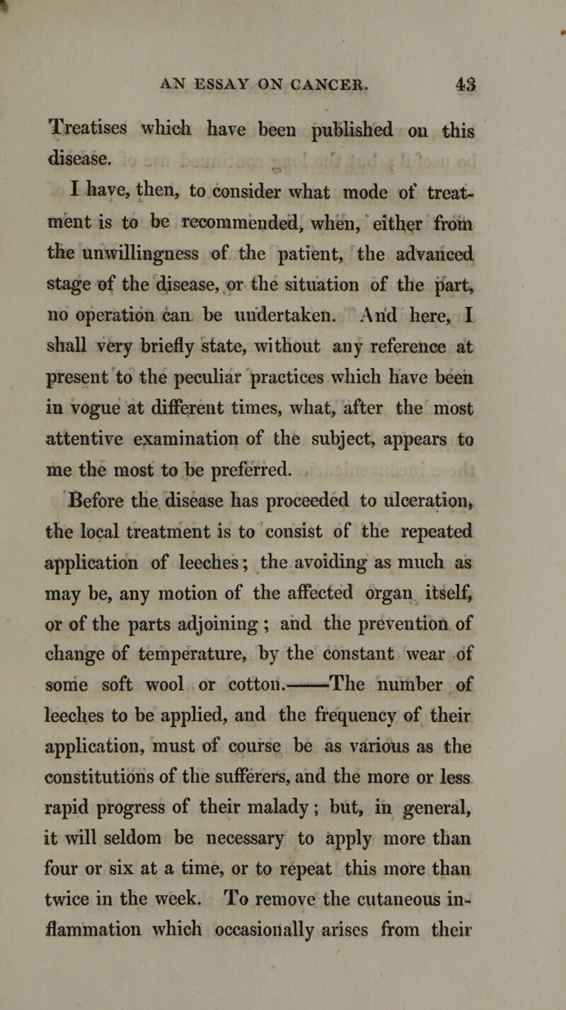 Treatises which have been published on this disease. .. 0 * I have, then, to consider what mode of treat¬ ment is to be recommended, when, either from the unwillingness of the patient, the advanced stage of the disease, or the situation of the part, no operation cam be undertaken. Arid here, I shall very briefly state, without any reference at present to the peculiar practices which have been in vogue at different times, what, after the most attentive examination of the subject, appears to me the most to be preferred. Before the disease has proceeded to ulceration, the local treatment is to consist of the repeated application of leeches; the avoiding as much as may be, any motion of the affected organ itself, or of the parts adjoining ; and the prevention of change of temperature, by the constant wear of some soft wool or cotton.-The number of leeches to be applied, and the frequency of their application, must of course be as various as the constitutions of the sufferers, and the more or less rapid progress of their malady; but, in general, it will seldom be necessary to apply more than four or six at a time, or to repeat this more than twice in the week. To remove the cutaneous in¬ flammation which occasionally arises from their