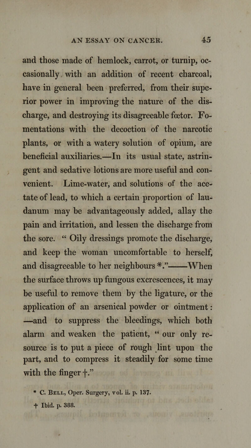 and those made of hemlock, carrot, or turnip, oc¬ casionally with an addition of recent charcoal, have in general been preferred, from their supe¬ rior power in improving the nature of the dis¬ charge, and destroying its disagreeable foetor. Fo¬ mentations with the decoction of the narcotic plants, or with a watery solution of opium, are beneficial auxiliaries.—In its usual state, astrin¬ gent and sedative lotions are more useful and con¬ venient. Lime-water, and solutions of the ace¬ tate of lead, to which a certain proportion of lau¬ danum may he advantageously added, allay the pain and irritation, and lessen the discharge from the sore. “ Oily dressings promote the discharge, and keep the woman uncomfortable to herself, and disagreeable to her neighbours -When the surface throws up fungous excrescences, it may be useful to remove them by the ligature, or the application of an arsenical powder or ointment: —and to suppress the bleedings, which both alarm and weaken the patient, 44 our only re¬ source is to put a piece of rough lint upon the part, and to compress it steadily for some time with the finger f.” * C. Bell, Oper. Surgery, vol. ii. p. 137. *t* Ibid. p. 388.