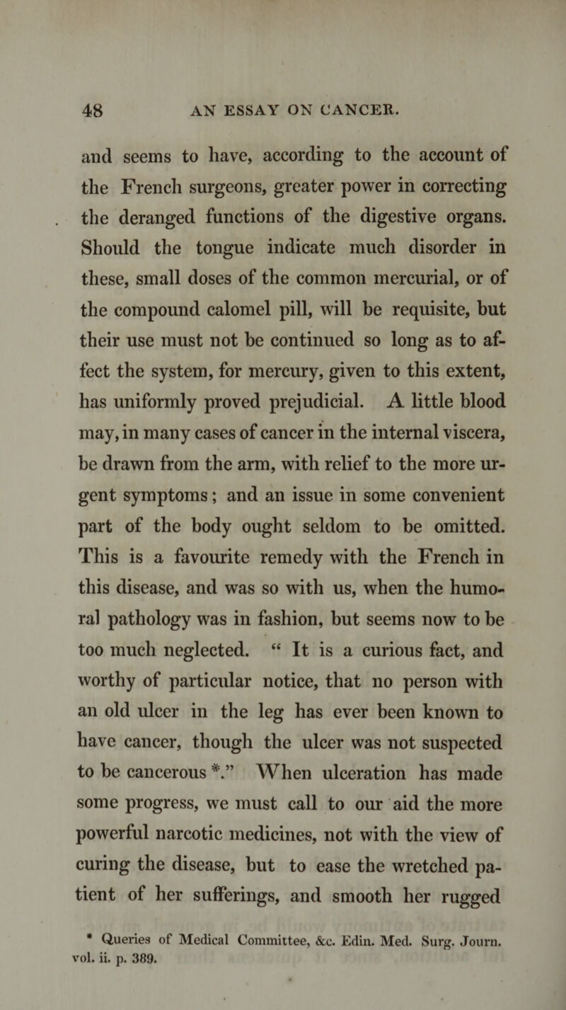 and seems to have, according to the account of the French surgeons, greater power in correcting the deranged functions of the digestive organs. Should the tongue indicate much disorder in these, small doses of the common mercurial, or of the compound calomel pill, will be requisite, but their use must not be continued so long as to af¬ fect the system, for mercury, given to this extent, has uniformly proved prejudicial. A little blood may, in many cases of cancer in the internal viscera, be drawn from the arm, with relief to the more ur¬ gent symptoms; and an issue in some convenient part of the body ought seldom to be omitted. This is a favourite remedy with the French in this disease, and was so with us, when the humo¬ ral pathology was in fashion, but seems now to be too much neglected. “ It is a curious fact, and worthy of particular notice, that no person with an old ulcer in the leg has ever been known to have cancer, though the ulcer was not suspected to be cancerous When ulceration has made some progress, we must call to our aid the more powerful narcotic medicines, not with the view of curing the disease, but to ease the wretched pa¬ tient of her sufferings, and smooth her rugged * Queries of Medical Committee, &amp;c. Edin. Med. Surg. Journ. vol. ii. p. 389.