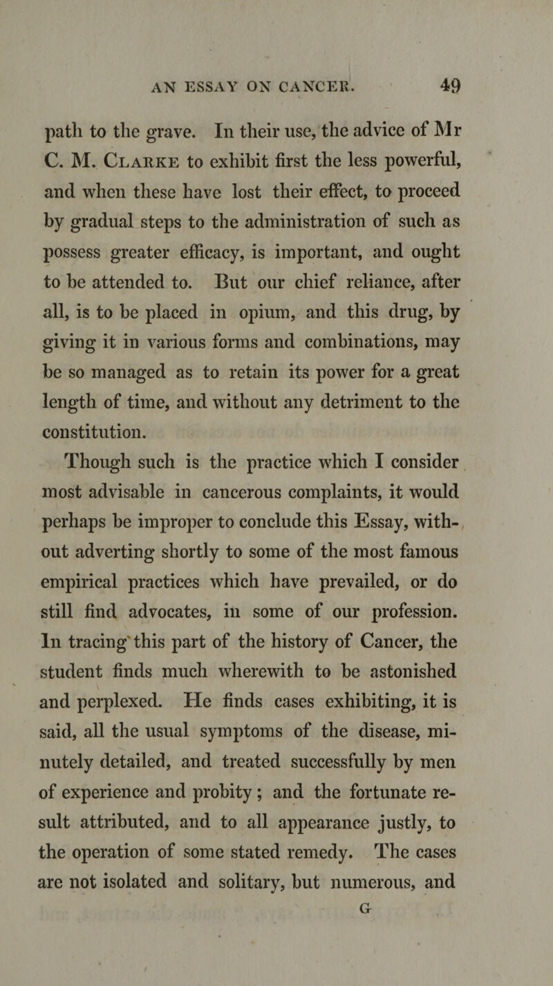 path to the grave. In their use, the advice of Mr C. M. Clarke to exhibit first the less powerful, and when these have lost their effect, to proceed by gradual steps to the administration of such as possess greater efficacy, is important, and ought to be attended to. But our chief reliance, after all, is to be placed in opium, and this drug, by giving it in various forms and combinations, may be so managed as to retain its power for a great length of time, and without any detriment to the constitution. Though such is the practice which I consider most advisable in cancerous complaints, it would perhaps be improper to conclude this Essay, with¬ out adverting shortly to some of the most famous empirical practices which have prevailed, or do still find advocates, in some of our profession. In tracing this part of the history of Cancer, the student finds much wherewith to be astonished and perplexed. He finds cases exhibiting, it is said, all the usual symptoms of the disease, mi¬ nutely detailed, and treated successfully by men of experience and probity; and the fortunate re¬ sult attributed, and to all appearance justly, to the operation of some stated remedy. The cases are not isolated and solitary, but numerous, and G