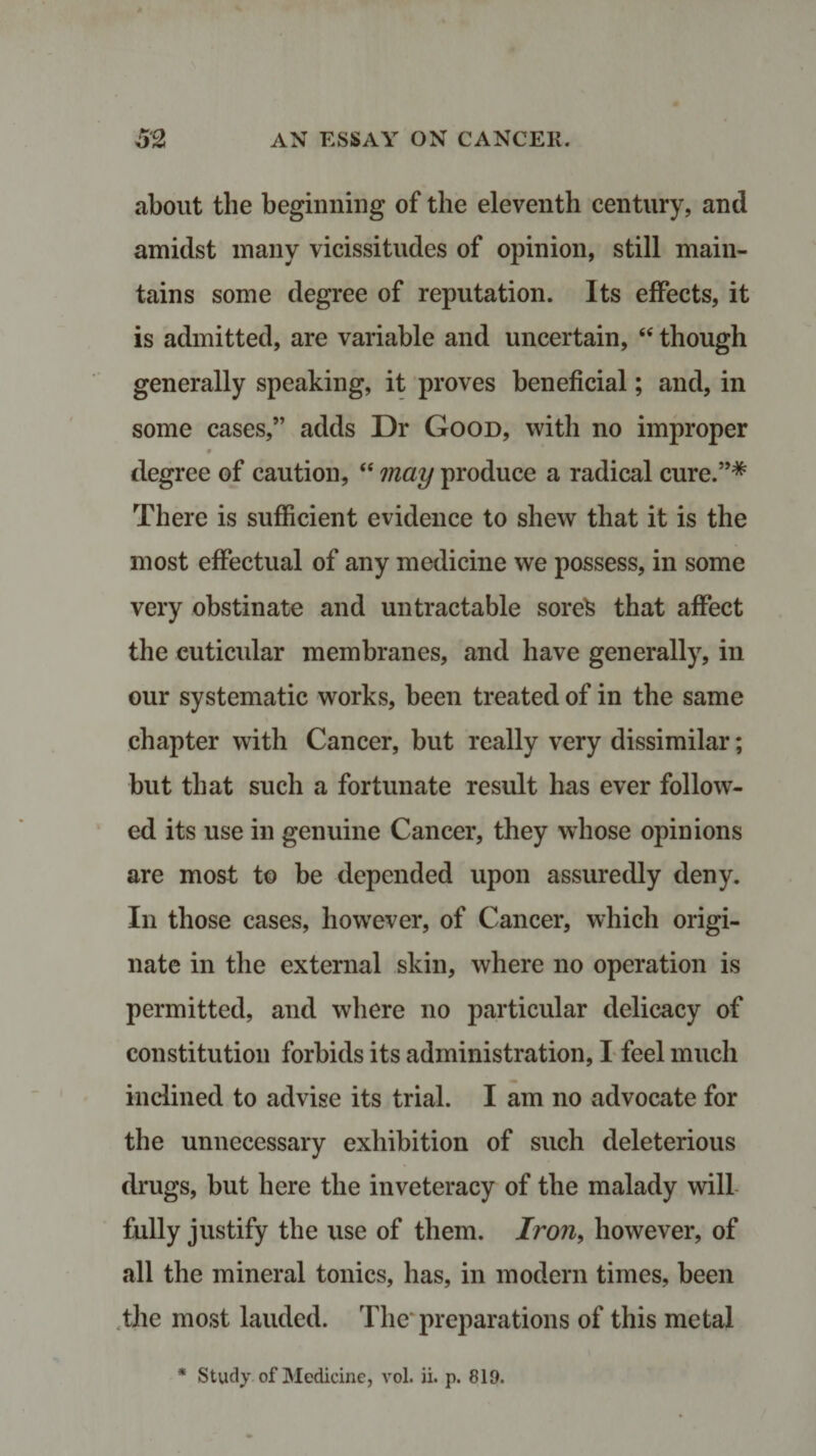 about the beginning of the eleventh century, and amidst many vicissitudes of opinion, still main¬ tains some degree of reputation. Its effects, it is admitted, are variable and uncertain, “ though generally speaking, it proves beneficial; and, in some cases,” adds Dr Good, with no improper degree of caution, “ may produce a radical cure.”* There is sufficient evidence to shew that it is the most effectual of any medicine we possess, in some very obstinate and untractable sorefc that affect the cuticular membranes, and have generally, in our systematic works, been treated of in the same chapter with Cancer, but really very dissimilar; but that such a fortunate result has ever follow¬ ed its use in genuine Cancer, they whose opinions are most to be depended upon assuredly deny. In those cases, however, of Cancer, which origi¬ nate in the external skin, where no operation is permitted, and where no particular delicacy of constitution forbids its administration, I feel much inclined to advise its trial. I am no advocate for the unnecessary exhibition of such deleterious drugs, but here the inveteracy of the malady will fully justify the use of them. Iron, however, of all the mineral tonics, has, in modern times, been the most lauded. The preparations of this metal * Study of Medicine, vol. ii. p. 819.