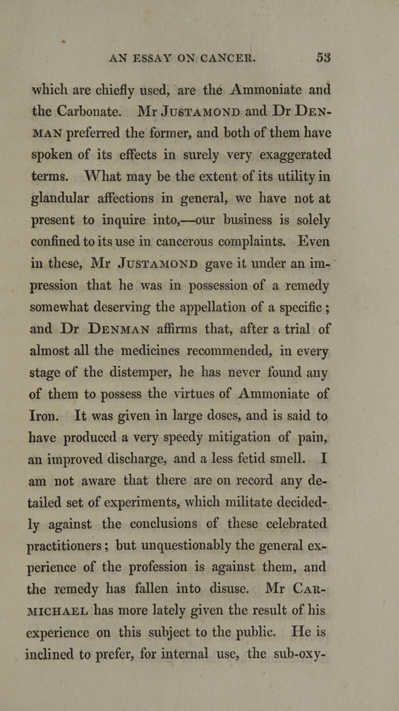 which are chiefly used, are the Ammoniate and the Carbonate. Mr Justamond and Dr Den¬ man preferred the former, and both of them have spoken of its effects in surely very exaggerated terms. What may be the extent of its utility in glandular affections in general, we have not at present to inquire into,—our business is solely confined to its use in cancerous complaints. Even in these, Mr Justamond gave it under an im¬ pression that he was in possession of a remedy somewhat deserving the appellation of a specific; and Dr Denman affirms that, after a trial of almost all the medicines recommended, in every stage of the distemper, he has never found any of them to possess the virtues of Ammoniate of Iron. It was given in large doses, and is said to have produced a very speedy mitigation of pain, an improved discharge, and a less fetid smell. I am not aware that there are on record any de¬ tailed set of experiments, which militate decided¬ ly against the conclusions of these celebrated practitioners; but unquestionably the general ex¬ perience of the profession is against them, and the remedy has fallen into disuse. Mr Car¬ michael has more lately given the result of his experience on this subject to the public. He is inclined to prefer, for internal use, the sub-oxy-