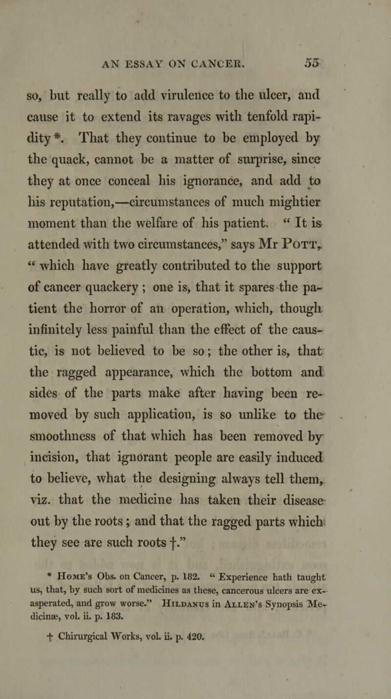 so, but really to add virulence to the ulcer, and cause it to extend its ravages with tenfold rapi¬ dity *. That they continue to be employed by the quack, cannot be a matter of surprise, since they at once conceal his ignorance, and add to his reputation,—circumstances of much mightier moment than the welfare of his patient. “ It is attended with two circumstances,” says Mr Pott,. “ which have greatly contributed to the support of cancer quackery ; one is, that it spares the pa¬ tient the horror of an operation, which, though infinitely less painful than the effect of the caus¬ tic, is not believed to be so; the other is, that the ragged appearance, which the bottom and sides of the parts make after having been re¬ moved by such application, is so unlike to the smoothness of that which has been removed by incision, that ignorant people are easily induced to believe, what the designing always tell them, viz. that the medicine has taken their disease out by the roots; and that the ragged parts whiclr they see are such roots f * Home’s Obs. on Cancer, p. 182. “ Experience hath taught Us, that, by such sort of medicines as these, cancerous ulcers are ex¬ asperated, and grow worse.” Hildanus in Allen’s Synopsis Me- dicinae, vol. ii. p. 183. *f Chirurgical Works, vol. ii, p. 420. I