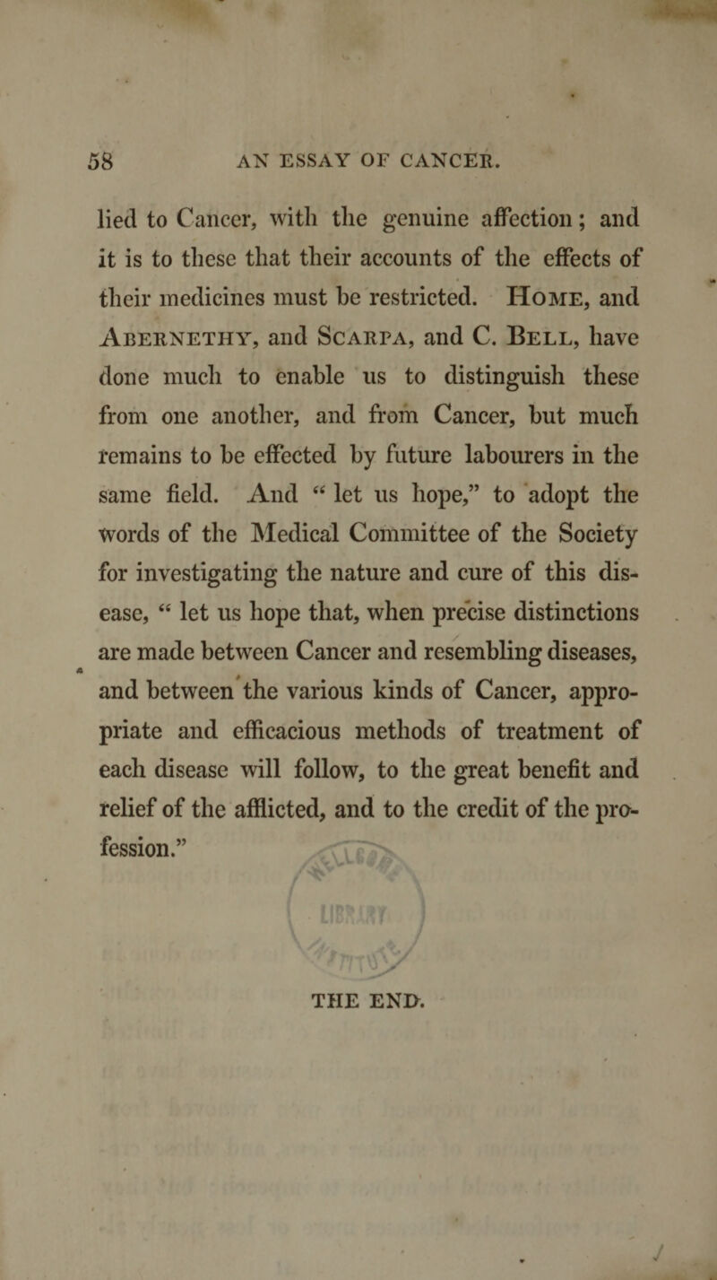 lied to Cancer, with the genuine affection; and it is to these that their accounts of the effects of their medicines must he restricted. Home, and Abernethy, and Scarpa, and C. Bell, have done much to enable us to distinguish these from one another, and from Cancer, but much remains to be effected by future labourers in the same field. And 44 let us hope,” to adopt the words of the Medical Committee of the Society for investigating the nature and cure of this dis¬ ease, 44 let us hope that, when precise distinctions are made between Cancer and resembling diseases, and between the various kinds of Cancer, appro¬ priate and efficacious methods of treatment of each disease will follow, to the great benefit and relief of the afflicted, and to the credit of the pro¬ fession.” the eni&gt;.