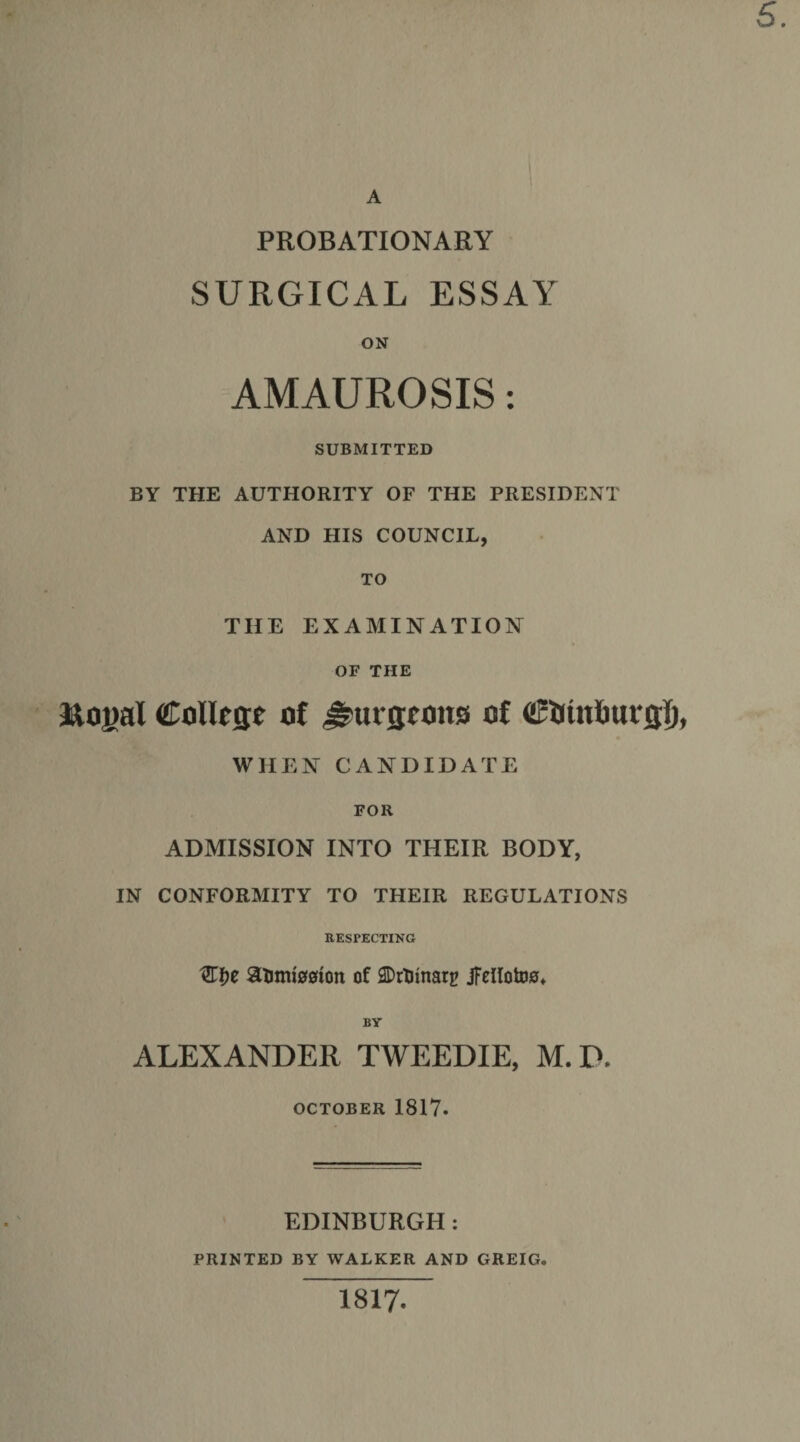 5. A PROBATIONARY SURGICAL ESSAY ON AMAUROSIS: SUBMITTED BY THE AUTHORITY OF THE PRESIDENT AND HIS COUNCIL, TO THE EXAMINATION OF THE Royal College of burgeons of CUinfiurgl), WHEN CANDIDATE FOR ADMISSION INTO THEIR BODY, IN CONFORMITY TO THEIR REGULATIONS RESPECTING 8litm00ion of ADtHtnarg jfellotos* BY ALEXANDER TWEEDIE, M.P. OCTOBER 1817. EDINBURGH: PRINTED BY WALKER AND GREIG. 1817