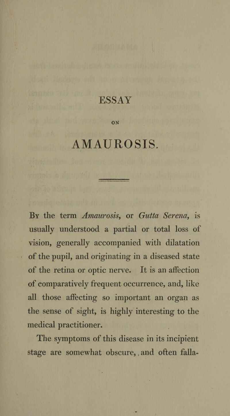 ESSAY ON AMAUROSIS. By the term Amaurosis, or Gutta Serena, is usually understood a partial or total loss of vision, generally accompanied with dilatation of the pupil, and originating in a diseased state of the retina or optic nerve. It is an affection of comparatively frequent occurrence, and, like all those affecting so important an organ as the sense of sight, is highly interesting to the medical practitioner. The symptoms of this disease in its incipient stage are somewhat obscure,, and often falla-