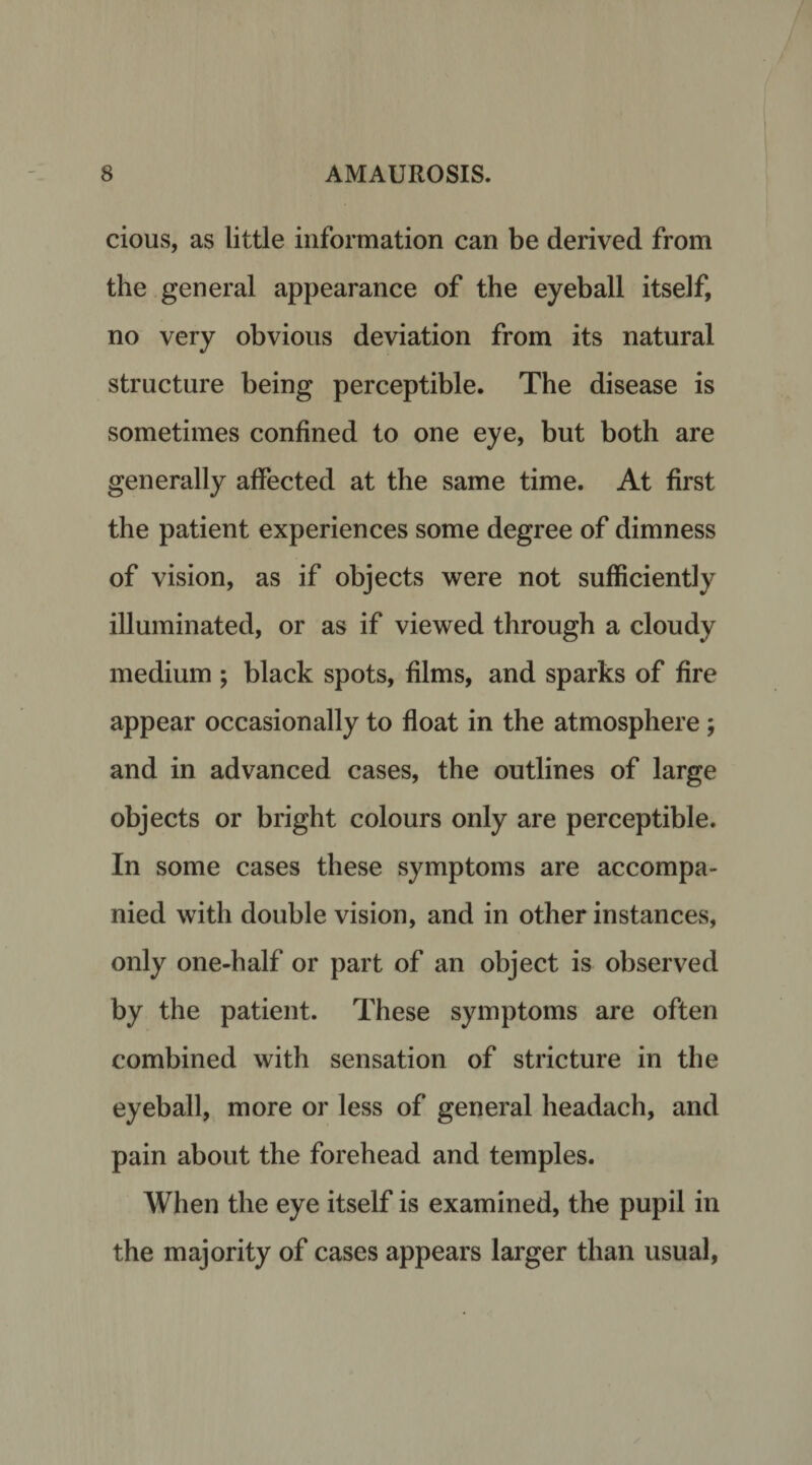 cious, as little information can be derived from the general appearance of the eyeball itself, no very obvious deviation from its natural structure being perceptible. The disease is sometimes confined to one eye, but both are generally affected at the same time. At first the patient experiences some degree of dimness of vision, as if objects were not sufficiently illuminated, or as if viewed through a cloudy medium ; black spots, films, and sparks of fire appear occasionally to float in the atmosphere ; and in advanced cases, the outlines of large objects or bright colours only are perceptible. In some cases these symptoms are accompa¬ nied with double vision, and in other instances, only one-half or part of an object is observed by the patient. These symptoms are often combined with sensation of stricture in the eyeball, more or less of general headach, and pain about the forehead and temples. When the eye itself is examined, the pupil in the majority of cases appears larger than usual,