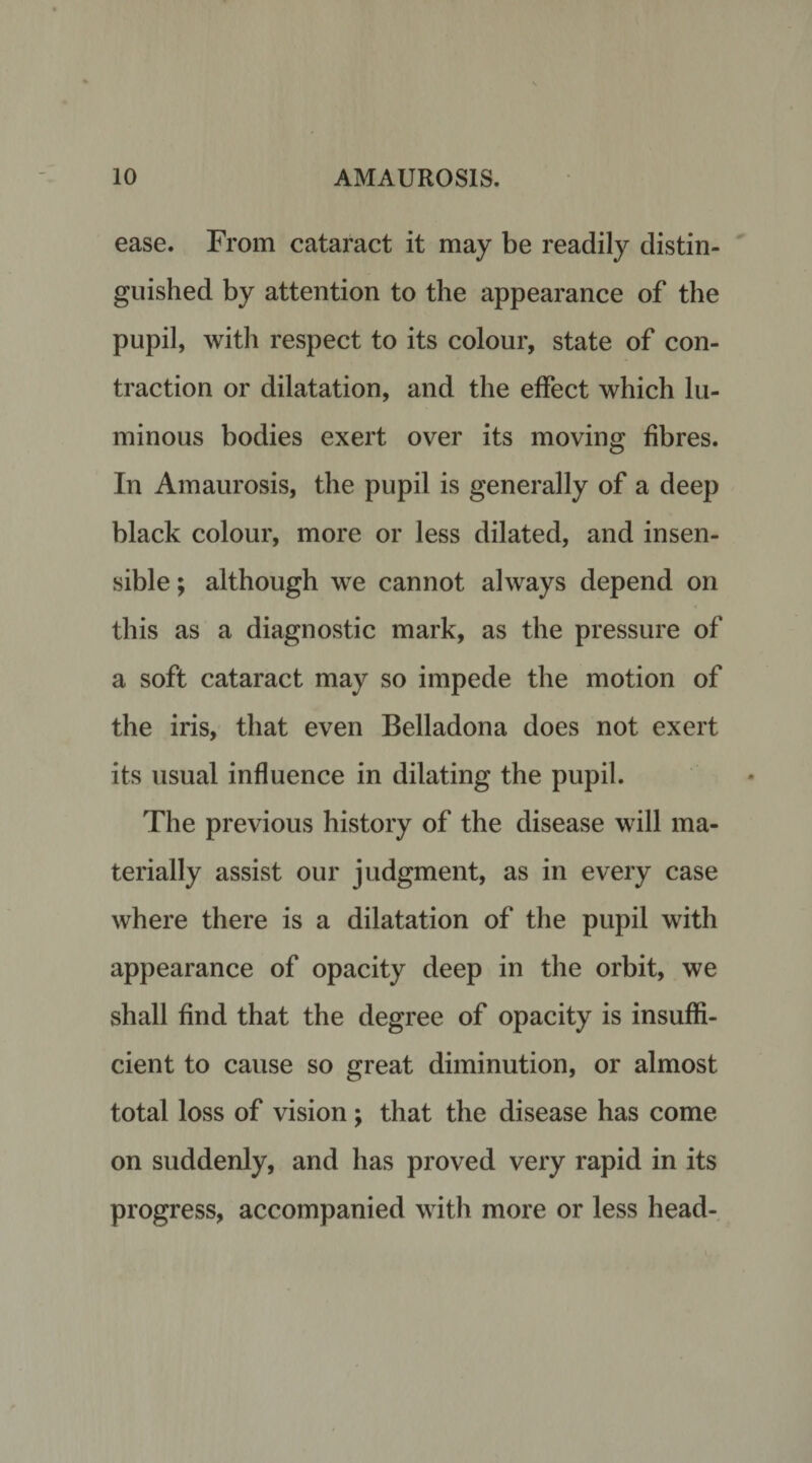 ease. From cataract it may be readily distin¬ guished by attention to the appearance of the pupil, with respect to its colour, state of con¬ traction or dilatation, and the effect which lu¬ minous bodies exert over its moving fibres. In Amaurosis, the pupil is generally of a deep black colour, more or less dilated, and insen¬ sible ; although we cannot always depend on this as a diagnostic mark, as the pressure of a soft cataract may so impede the motion of the iris, that even Belladona does not exert its usual influence in dilating the pupil. The previous history of the disease will ma¬ terially assist our judgment, as in every case where there is a dilatation of the pupil with appearance of opacity deep in the orbit, we shall find that the degree of opacity is insuffi¬ cient to cause so great diminution, or almost total loss of vision; that the disease has come on suddenly, and has proved very rapid in its progress, accompanied with more or less head-