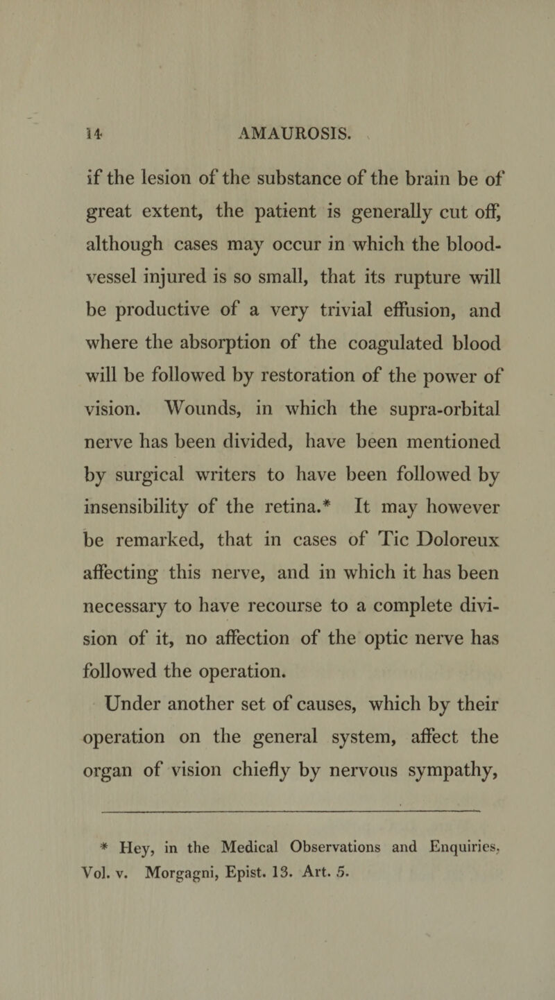 if the lesion of the substance of the brain be of great extent, the patient is generally cut off, although cases may occur in which the blood¬ vessel injured is so small, that its rupture will be productive of a very trivial effusion, and where the absorption of the coagulated blood will be followed by restoration of the power of vision. Wounds, in which the supra-orbital nerve has been divided, have been mentioned by surgical writers to have been followed by insensibility of the retina.* It may however be remarked, that in cases of Tic Doloreux affecting this nerve, and in which it has been necessary to have recourse to a complete divi¬ sion of it, no affection of the optic nerve has followed the operation. Under another set of causes, which by their operation on the general system, affect the organ of vision chiefly by nervous sympathy, * Hey, in the Medical Observations and Enquiries, Vol. v. Morgagni, Epist. 13. Art. 5.