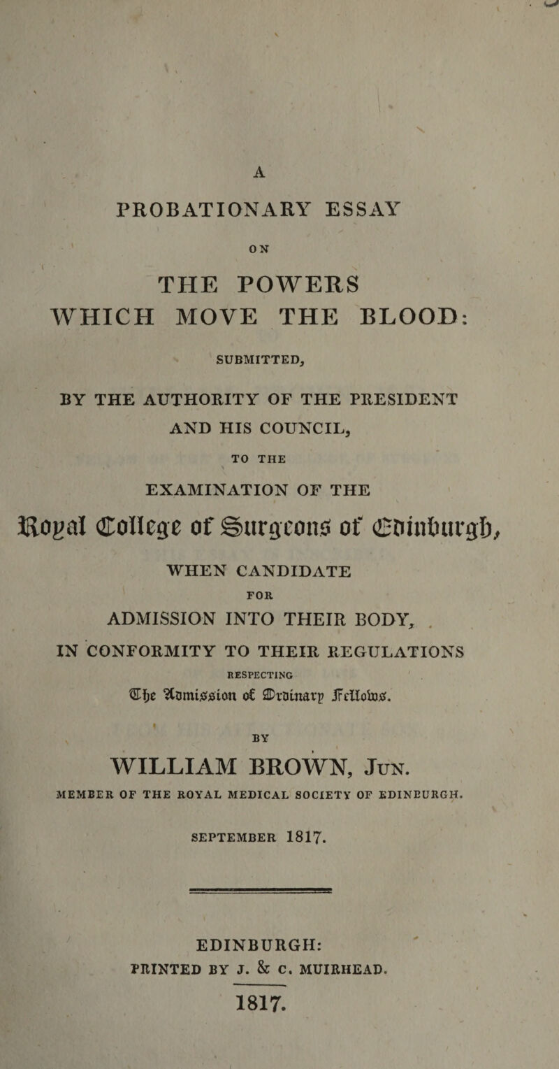 PROBATIONARY ESSAY ON THE POWERS WHICH MOVE THE BLOOD: SUBMITTED, BY THE AUTHORITY OF THE PRESIDENT AND HIS COUNCIL, TO THE i * A EXAMINATION OF THE Rogal College of Surgeons of Ctuntutrgb WHEN CANDIDATE FOR ADMISSION INTO THEIR BODY, IN CONFORMITY TO THEIR REGULATIONS RESPECTING 3Tf&gt;e StumtsHsion o€ 2Dmnarp jFellototf. i BY WILLIAM BROWN, Jun. MEMBER OF THE ROYAL MEDICAL SOCIETY OF EDINBURGH. SEPTEMBER 1817. EDINBURGH: PRINTED BY J. &amp; C. MUIRHEAD. 1817