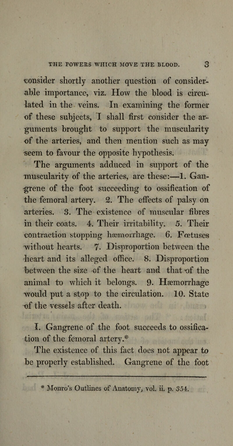 consider shortly another question of consider¬ able importance, viz. How the blood is circu¬ lated in the veins. In examining the former of these subjects, 1 shall first consider the ar¬ guments brought to support the muscularity of the arteries, and then mention such as may seem to favour the opposite hypothesis. The arguments adduced in support of the muscularity of the arteries, are these:—1. Gan¬ grene of the foot succeeding to ossification of the femoral artery. 2. The effects of palsy on arteries. 3. The existence of muscular fibres in their coats. 4. Their irritability. 5. Their contraction stopping haemorrhage. 6. Foetuses without hearts. 7. Disproportion between the heart and its alleged office. 8. Disproportion between the size of the heart and that of the animal to which it belongs. 9. Haemorrhage would put a stop to the circulation. 10. State of the vessels after death. a I. Gangrene of the foot succeeds to ossifica¬ tion of the femoral arterv.* J The existence of this fact does not appear to be properly established. Gangrene of the foot * Monro's Outlines of Anatomy, vol. ii. p, 354.
