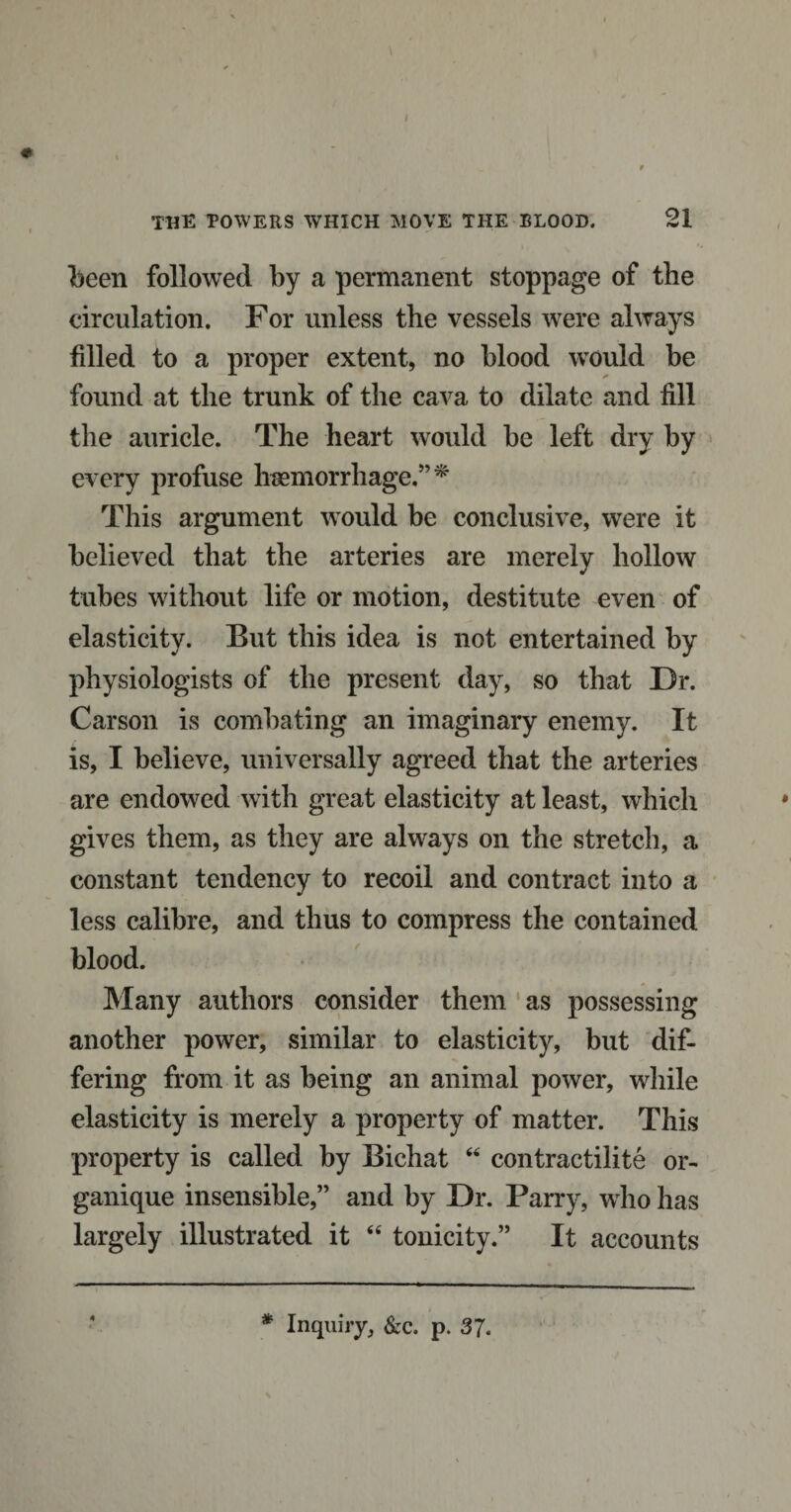 I the towers which move the blood. 21 been followed by a permanent stoppage of the circulation. For unless the vessels were always filled to a proper extent, no blood would be found at the trunk of the cava to dilate and fill the auricle. The heart would be left dry by every profuse haemorrhage.”* This argument would be conclusive, were it believed that the arteries are merely hollow tubes without life or motion, destitute even of elasticity. But this idea is not entertained by physiologists of the present day, so that Dr. Carson is combating an imaginary enemy. It is, I believe, universally agreed that the arteries are endowed with great elasticity at least, which gives them, as they are always on the stretch, a constant tendency to recoil and contract into a less calibre, and thus to compress the contained blood. Many authors consider them as possessing another power, similar to elasticity, but dif¬ fering from it as being an animal power, while elasticity is merely a property of matter. This property is called by Bichat “ contractilite or- ganique insensible,” and by Dr. Parry, who has largely illustrated it “ tonicity.” It accounts * Inquiry, &amp;c. p. 3J.