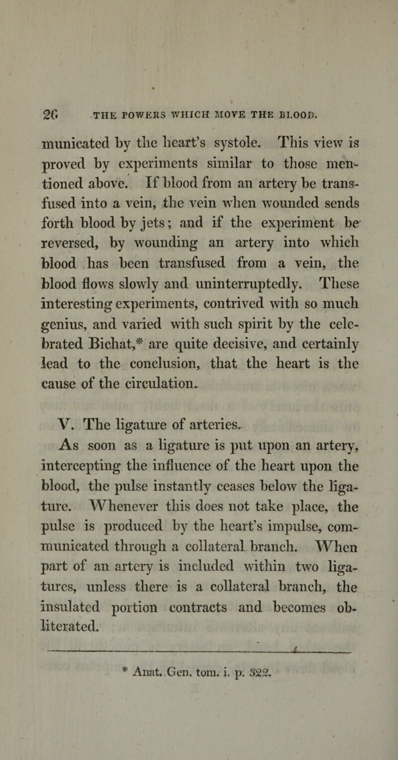 municated by the heart’s systole. This view is proved by experiments similar to those men¬ tioned above. If blood from an artery be trans¬ fused into a vein, the vein when wounded sends forth blood by jets; and if the experiment be reversed, by wounding an artery into which blood has been transfused from a vein, the blood flows slowly and uninterruptedly. These interesting experiments, contrived with so much genius, and varied with such spirit by the cele¬ brated Bichat,* are quite decisive, and certainly lead to the conclusion, that the heart is the cause of the circulation* V. The ligature of arteries.. As soon as a ligature is put upon an artery, intercepting the influence of the heart upon the blood, the pulse instantly ceases below the liga¬ ture. Whenever this does not take place, the pulse is produced by the heart’s impulse, com¬ municated through a collateral branch. When part of an artery is included within two liga¬ tures, unless there is a collateral branch, the insulated portion contracts and becomes ob¬ literated. -- -■--L_