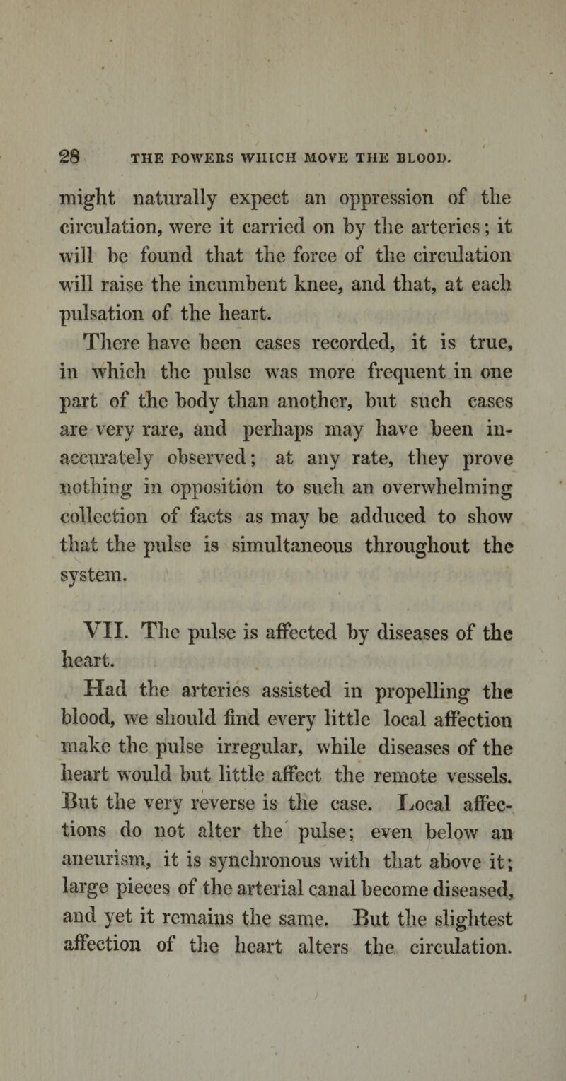 might naturally expect an oppression of the circulation, were it carried on by the arteries; it will he found that the force of the circulation will raise the incumbent knee, and that, at each pulsation of the heart. There have been cases recorded, it is true, in which the pulse was more frequent in one part of the body than another, hut such cases are very rare, and perhaps may have been in¬ accurately observed; at any rate, they prove nothing in opposition to such an overwhelming collection of facts as may be adduced to show that the pulse is simultaneous throughout the system. VII. The pulse is affected by diseases of the heart. Had the arteries assisted in propelling the blood, we should find every little local affection make the pulse irregular, while diseases of the heart would but little affect the remote vessels. But the very reverse is the case. Local affec¬ tions do not alter the pulse; even below an aneurism, it is synchronous with that above it; large pieces of the arterial canal become diseased, and yet it remains the same. But the slightest affection of the heart alters the circulation. i