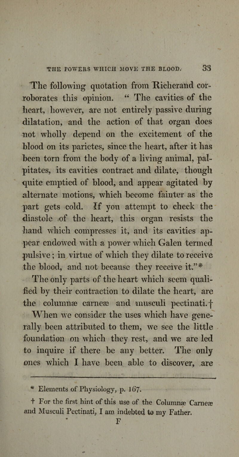 The following quotation from Richer and cor¬ roborates this opinion. 44 The cavities of the heart, however, are not entirely passive during dilatation, and the action of that organ does not wholly depend on the excitement of the blood on its parietes, since the heart, after it has been torn from the body of a living animal, pal¬ pitates, its cavities contract and dilate, though quite emptied of blood, and appear agitated by alternate motions, which become fainter as the part gets cold. If you attempt to check the diastole of the heart, this organ resists the hand which compresses it, and its cavities ap¬ pear endowed with a powTer which Galen termed pulsive; in virtue of which they dilate to receive the blood, and not because they receive it.”* The only parts of the heart which seem quali¬ fied by their contraction to dilate the heart, are the column03 carneo^ and musculi pectinati.f When we consider the uses which have gene¬ rally been attributed to them, we see the little foundation on which they rest, and we are led to inquire if there be any better. The only ones which I have been able to discover, are * Elements of Physiology, p. 16’7. + For the first hint of this use of the Columns Carnea* and Musculi Pectinati, I am indebted to my Father. F