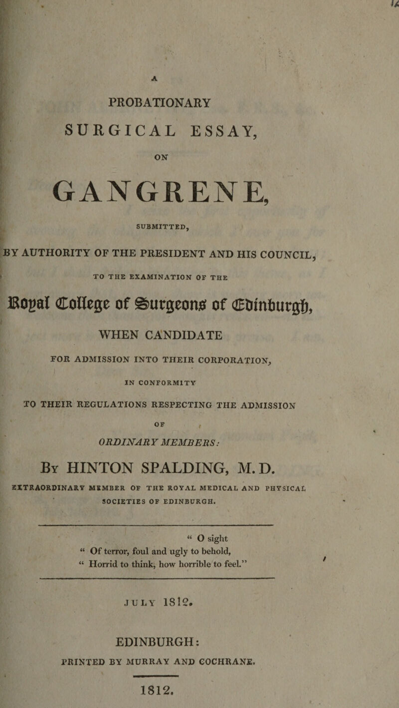 PROBATIONARY SURGICAL ESSAY, ON GANGRENE, SUBMITTED, BY AUTHORITY OF THE PRESIDENT AND HIS COUNCIL, TO THE EXAMINATION OF THE Bogal College of ©uegeons of Ctimburgh, WHEN CANDIDATE FOR ADMISSION INTO THEIR CORPORATION, IN CONFORMITY TO THEIR REGULATIONS RESPECTING THE ADMISSION OF , ORDINAR Y MEMBERS: By HINTON SPALDING, M.D. EXTRAORDINARY MEMBER OF THE ROYAL MEDICAL AND PHYSICAL SOCIETIES OF EDINBURGH. “ O sight “ Of terror, foul and ugly to behold, “ Horrid to think, how horrible to feel.” JULY 181C. EDINBURGH: PRINTED BY MURRAY AND COCHRANE. 1812,