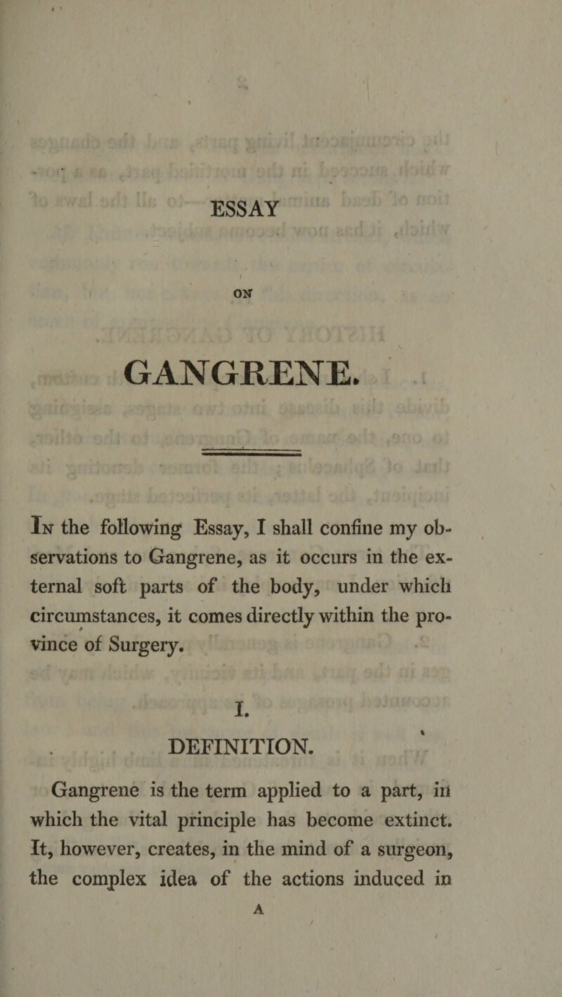 ESSAY ON GANGRENE. In the following Essay, I shall confine my ob¬ servations to Gangrene, as it occurs in the ex¬ ternal soft parts of the body, under which circumstances, it comes directly within the pro¬ vince of Surgery. I. DEFINITION. Gangrene is the term applied to a part, in which the vital principle has become extinct. It, however, creates, in the mind of a surgeon, the complex idea of the actions induced in A