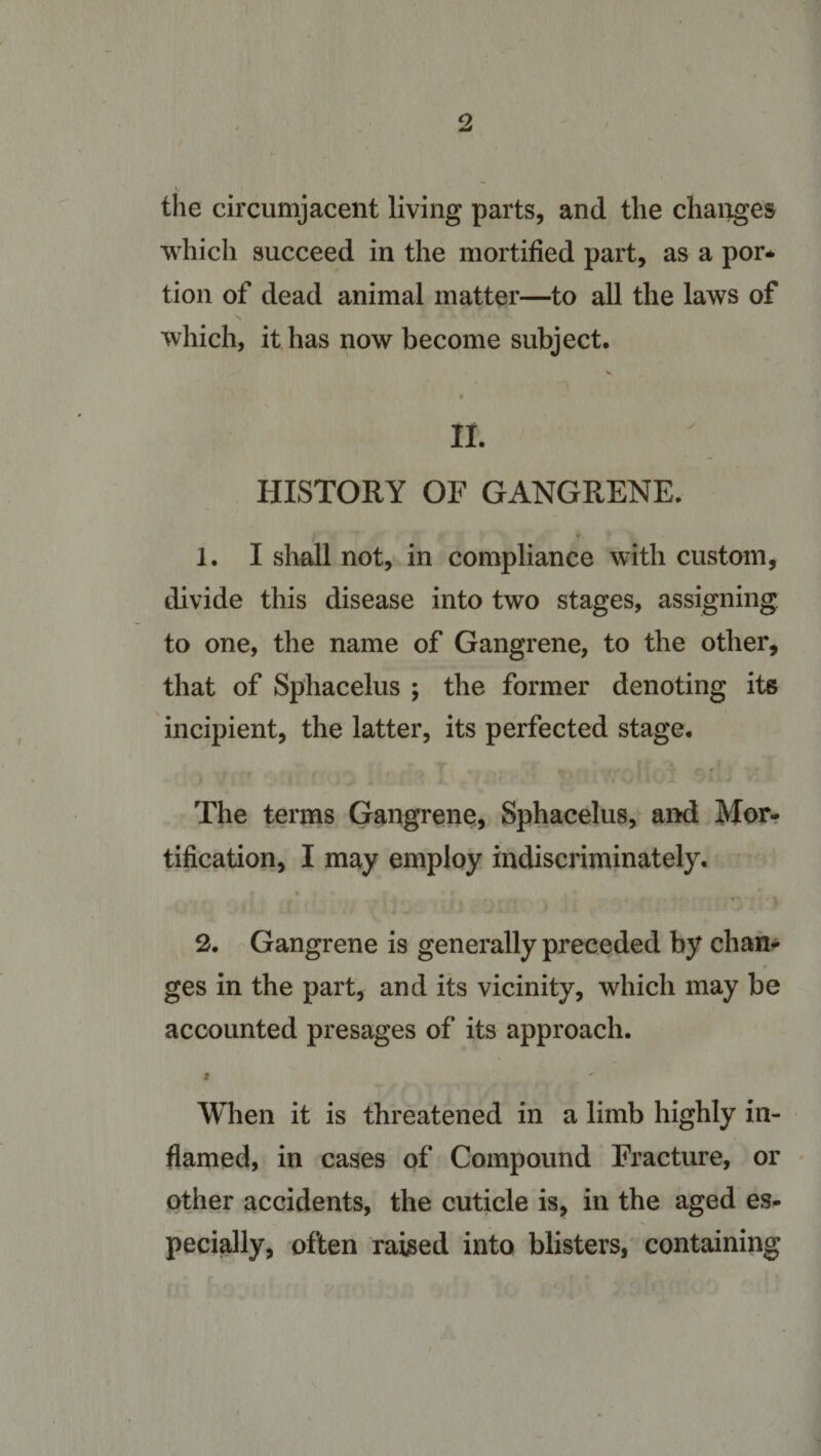 the circumjacent living parts, and the changes which succeed in the mortified part, as a por¬ tion of dead animal matter—to all the laws of which, it has now become subject, II. HISTORY OF GANGRENE. 1. I shall not, in compliance with custom, divide this disease into two stages, assigning to one, the name of Gangrene, to the other, that of Sphacelus ; the former denoting its incipient, the latter, its perfected stage. The terms Gangrene, Sphacelus, and Mor¬ tification, I may employ indiscriminately. 2. Gangrene is generally preceded by chan¬ ges in the part, and its vicinity, which may be accounted presages of its approach. i ' When it is threatened in a limb highly in¬ flamed, in cases of Compound Fracture, or other accidents, the cuticle is, in the aged es¬ pecially, often raised into blisters, containing