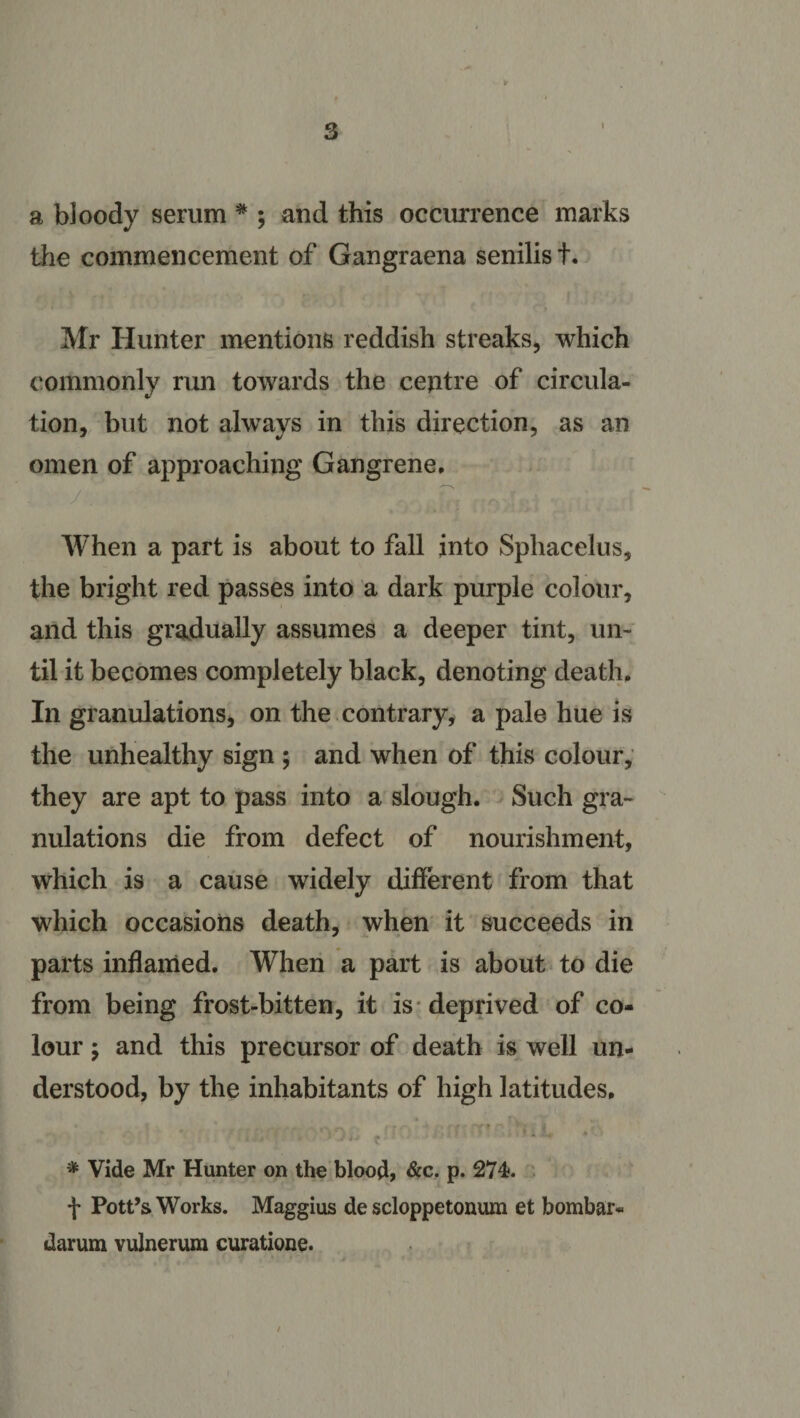 a bloody serum * ; and this occurrence marks the commencement of Gangraena senilis +. Mr Hunter mentions reddish streaks, which commonly run towards the centre of circula¬ tion, but not always in this direction, as an omen of approaching Gangrene, When a part is about to fall into Sphacelus, the bright red passes into a dark purple colour, and this gradually assumes a deeper tint, un¬ til it becomes completely black, denoting death. In granulations, on the contrary, a pale hue is the unhealthy sign ; and when of this colour, they are apt to pass into a slough. Such gra¬ nulations die from defect of nourishment, which is a cause widely different from that which occasions death, when it succeeds in parts inflamed. When a part is about to die from being frost-bitten, it is deprived of co¬ lour y and this precursor of death is well un¬ derstood, by the inhabitants of high latitudes, i - , * ; * . - r ‘ .. ■ • &lt; ••J' t • * Vide Mr Hunter on the blood, &amp;c. P- 274. f Pott’s Works. Maggius de scloppetonum et bombar* darum vulnerum curatione. )