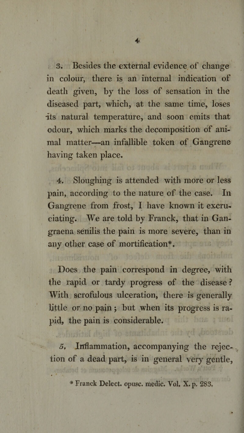 4 » i 3, Besides the external evidence of change in colour, there is an internal indication of death given, by the loss of sensation in the diseased part, which, at the same time, loses its natural temperatae, and soon emits that odour, which marks the decomposition of ani¬ mal matter—an infallible token of Gangrene having taken place. 4, Sloughing is attended with more or less pain, according to the nature of the case. In Gangrene from frost, I have known it excru- elating. We are told by Franck, that in Gan- graena senilis the pain is more severe, than in any other case of mortification*. Does the pain correspond in degree, with the rapid or tardy progress of the disease ? With scrofulous ulceration, there is generally little or no pain ; but when its progress is ra¬ pid, the pain is considerable. 5, Inflammation, accompanying the rejec- 4 tion of a dead part, is in general very gentle, * Franck Delect, opusc. medic. Vol, X. p. 283.