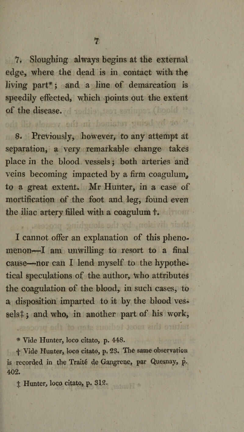 7. Sloughing always begins at the external edge, where the dead is in contact with the living part*; and a line of demarcation is speedily effected, which points out the extent of the disease. i . . : ' &lt; ■ / v I : ; ^ i - • - *' J • 8. Previously, however, to any attempt at separation, a very remarkable change takes place in the blood vessels; both arteries and veins becoming impacted by a firm coagulum* to a great extent. Mr Hunter, in a case of mortification of the foot and leg, found even the iliac artery filled with a coagulum f. I cannot offer an explanation of this pheno¬ menon—I am unwilling to resort to a final cause—nor can I lend myself to the hypothe¬ tical speculations of the author, who attributes the coagulation of the blood, in such cases, to a disposition imparted to it by the blood ves¬ sels t y and who, in another part of his work, -* Vide Hunter, loco citato, p. 448. f Vide Hunter, loco citato, p. 23. The same observation is recorded in the Traite de Gangrene, par Quesnay, p. 402. J Hunter, loco citato, p. 312.