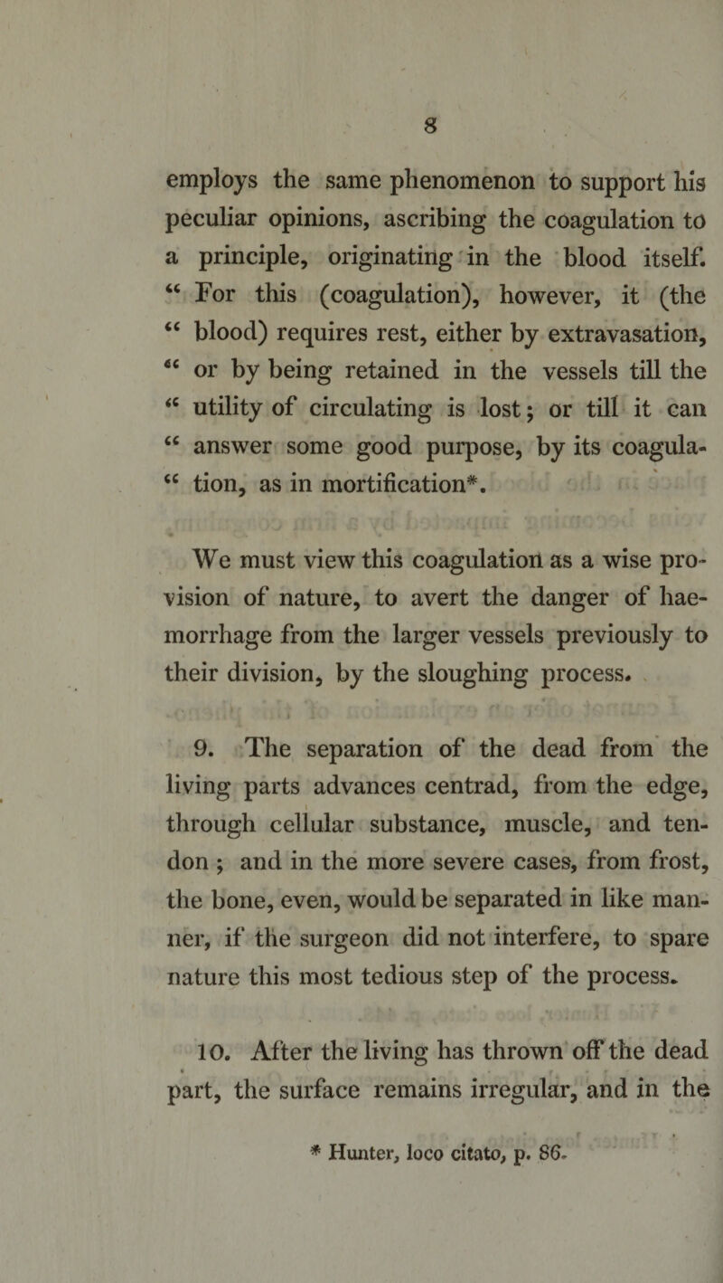 employs the same phenomenon to support his peculiar opinions, ascribing the coagulation to a principle, originating in the blood itself. “ For this (coagulation), however, it (the “ blood) requires rest, either by extravasation, 66 or by being retained in the vessels till the &lt;c utility of circulating is lost; or till it can “ answer some good purpose, by its coagula- “ tion, as in mortification*. We must view this coagulation as a wise pro- vision of nature, to avert the danger of hae¬ morrhage from the larger vessels previously to their division, by the sloughing process. 9. The separation of the dead from the living parts advances centrad, from the edge, through cellular substance, muscle, and ten¬ don ; and in the more severe cases, from frost, the bone, even, would be separated in like man¬ ner, if the surgeon did not interfere, to spare nature this most tedious step of the process. 10. Af ter the living has thrown off the dead . ° part, the surface remains irregular, and in the