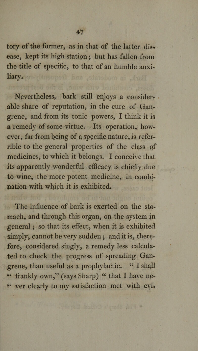 tory of the former, as in that of the latter dis¬ ease, kept its high station ; but has fallen from the title of specific, to that of an humble auxi¬ liary. r Nevertheless, bark still enjoys a consider- * able share of reputation, in the cure of Gan¬ grene, and from its tonic powers, I think it is a remedy of some virtue. Its operation, how¬ ever, far from being of a specific nature, is refer- rible to the general properties of the class qf medicines, to which it belongs. I conceive that its apparently wonderful efficacy is chiefly due to wine, the more potent medicine, in combi¬ nation with which it is exhibited. The influence of bark is exerted on the sto¬ mach, and through this organ, on the system in general; so that its effect, when it is exhibited simply, cannot be very sudden; and it is, there¬ fore, considered singly, a remedy less calcula¬ ted to check the progress of spreading Gan¬ grene, than useful as a prophylactic. “ I shall “ frankly own,” (says Sharp) “ that I have ne- ver clearly to my satisfaction met with evi*