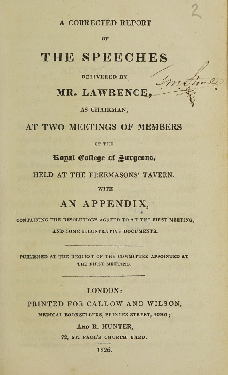 A CORRECTED REPORT OF THE SPEECHES DELIVERED BY MR* LAWRENCE AS CHAIRMAN, AT TWO MEETINGS OF MEMBERS OF THE itosal College of Surgeono, HELD AT THE FREEMASONS’ TAVERN. WITH AN APPENDIX, -# CONTAINING THE RESOLUTIONS AGREED TO AT THE FIRST MEETING, AND SOME ILLUSTRATIVE DOCUMENTS. PUBLISHED AT THE REQUEST OF THE COMMITTEE APPOINTED AT THE FIRST MEETING. LONDON: PRINTED FOR CALLOW AND WILSON, MEDICAL BOOKSELLERS, PRINCES STREET, SOHO j And R. hunter, 72, ST. PAUL’S CHURCH YARD. 1826.