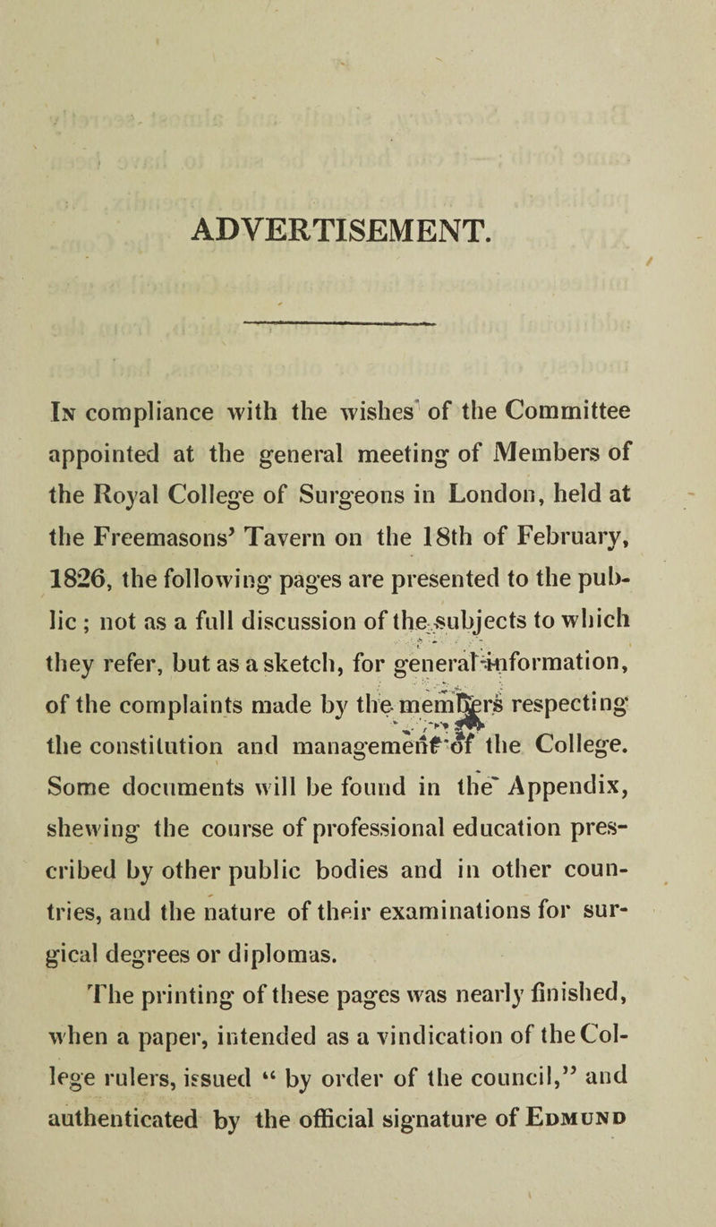 ADVERTISEMENT. In compliance with the wishes^ of the Committee appointed at the general meeting of Members of the Royal College of Surgeons in London, held at the Freemasons^ Tavern on the 18th of February, 1826, the following pages are presented to the pub¬ lic ; not as a full discussion of the &gt;subjects to which they refer, but as a sketch, for generaLkiformation, of the complaints made by themem&amp;rs respecting the constitution and managemenf'of the College. Some documents will be found in the' Appendix, shewing the course of professional education pres¬ cribed by other public bodies and in other coun¬ tries, and the nature of their examinations for sur¬ gical degrees or diplomas. The printing of these pages was nearly finished, when a paper, intended as a vindication of the Col¬ lege rulers, issued “ by order of the council,” and authenticated by the official signature of Edmund
