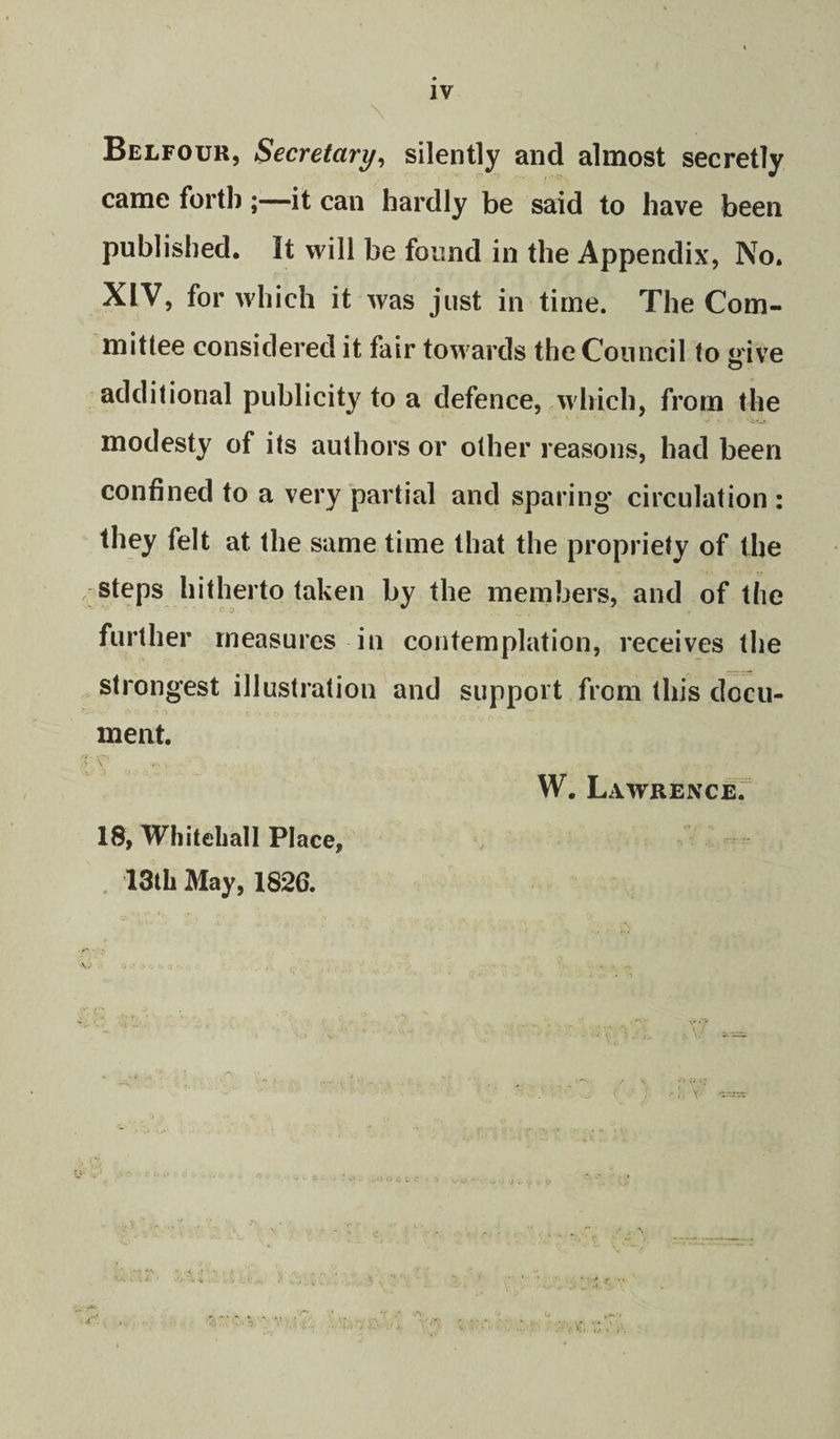 IV Belfour, Secretary^ silently and almost secretly came forth ;—it can hardly be said to have been published. It will be found in the Appendix, No. XIV, for which it was just in time. The Com¬ mittee considered it fair towards the Council to give additional publicity to a defence, which, from the modesty of its authors or other reasons, had been confined to a very partial and sparing circulation : they felt at the same time that the propriety of the steps hitherto taken by the members, and of the further measures in contemplation, receives the strongest illustration and support from this docu¬ ment. \ W. LAWRENCEr 18, Whileliall Place, . 13 th May, 1826. A./