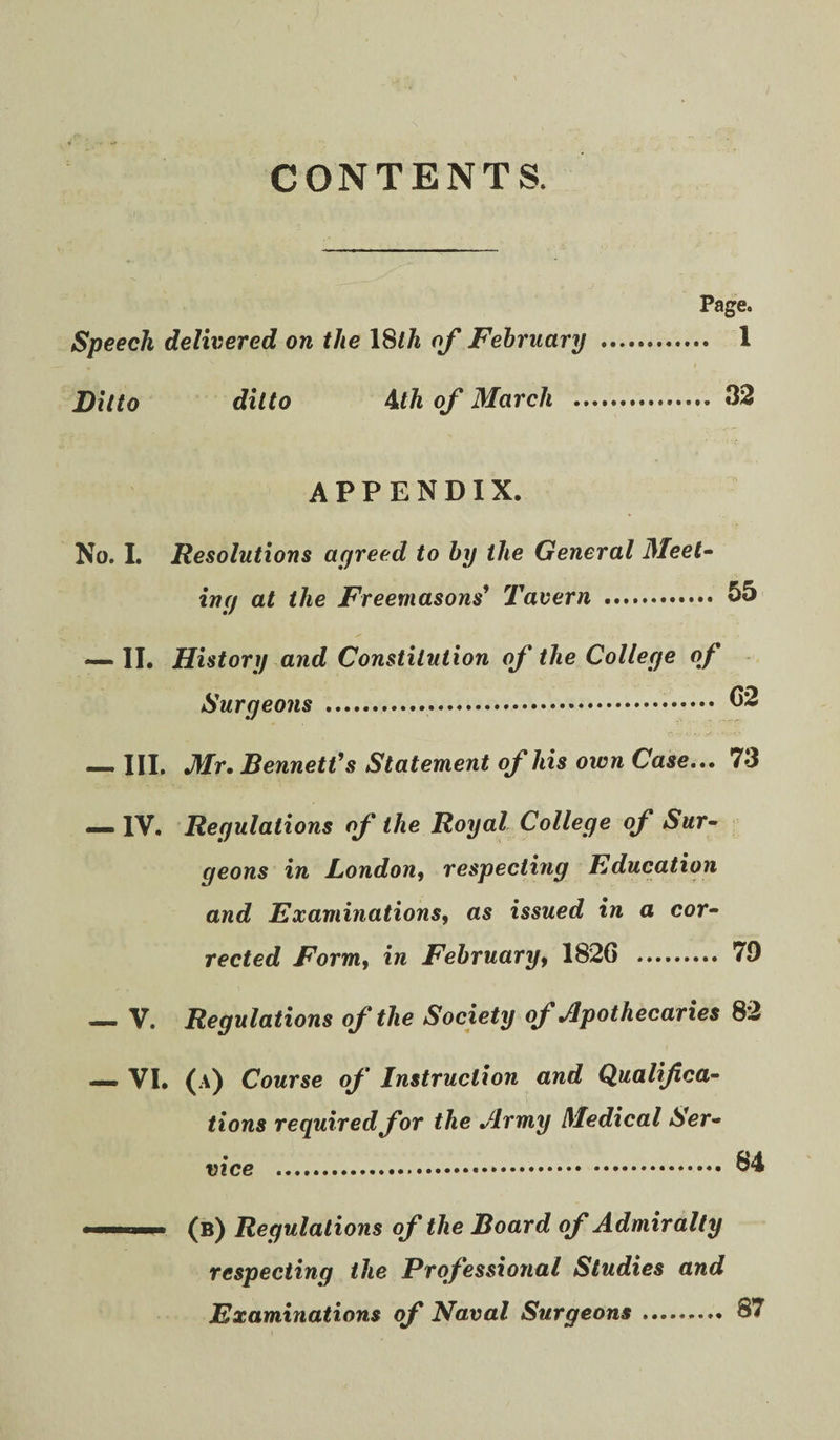 CONTENTS. Page. Speech delivered on the \^lh of February . 1 Ditto ditto ^th of March . 32 APPENDIX. No. 1. Resolutions agreed to by the General Meet- ing at the Freemasons* Tavern . 55 — II. History and Constitution of the College of Surgeons . _III, Mr, Bennett* s Statement of his own Case.,. 73 — IV. Regulations of the Royal College of Sur- . geons in London^ respecting Education and Examinations, as issued in a cor¬ rected Form, in February, 1826 . 79 — V. Regulations of the Society of Apothecaries 82 _ VI. (A) Course of Instruction and Qualifica¬ tions required for the Army Medical Ser¬ vice . (b) Regulations of the Board of Admiralty respecting the Professional Studies and Examinations of Naval Surgeons.. 87