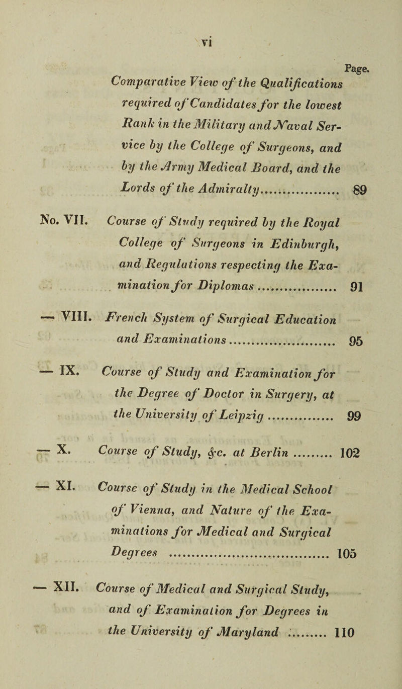 Page. Comparative Vieiv of the Qualifications required of Candidates for the lowest Rank in the Military andJSTaval Ser¬ vice by the College of Surgeons, and by the Jlrmy Medical Board, and the Lords of the Admiralty. 89 VII, Course of Study required by the Royal College of Surgeons in Edinburgh, and Regulations respecting the Exa¬ mination for Diplomas. 91 VIII, French System of Surgical Education and Examinations. . 95 IX, Course of Study and Examination for the Degree of Doctor in Surgery, at the University of Leipzig. 99 X. Course of Study, ^c, at Berlin. • 102 XL Course of Study in the Medical School of Vienna, and Nature of the Exa¬ minations for Medical and Surgical Degrees . 105 . Course of Medical and Surgical Study, and of Examination for Degrees in the University of Maryland .. 110