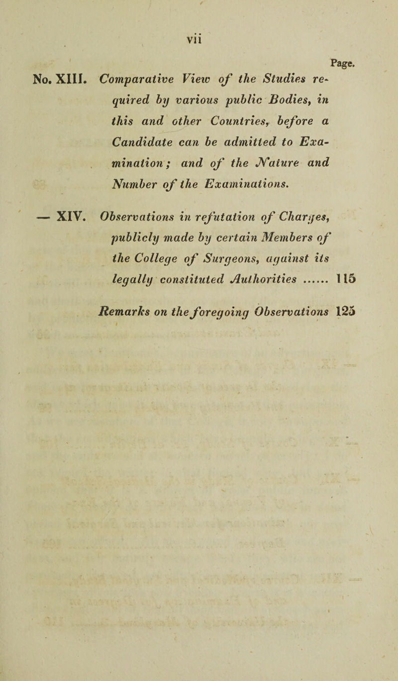 / vii Page. No. Xlll. Comparative Vieiv oj' the Studies re* quired by various public Bodies^ in this and other Countries, before a Candidate can be admitted to Exa~ minaiion; and of the JSTature and Number of the Examinations. — XIV. Observations in refutation of Char yes, publicly made by certain Members of the College of Surgeons, against its legally constituted Authorities . 115 Remarks on the foregoing Observations 125 t
