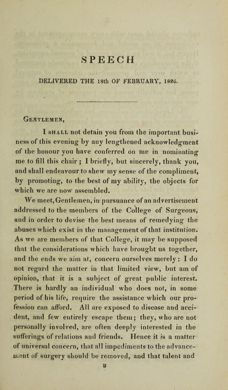 SPEECH DELIVERED THE 18th OF FEBRUARY, 182G, Gentlemen, I SHALL not detain you from the important busi-* ness of this evening by any lengthened acknowledgment of the honour you have conferred on me in nominating me to fill this chair ; I briefly, but sincerely, thank you, and shall endeavour to shew my sense of the compliment, by promoting, to the best of my ability, the objects for which we are now' assembled. We meet. Gentlemen, in pursuance of an advertisement addressed to the members of the College of Surgeons, and in order to devise the best means of remedying the abuses which exist in the manaofement of that institution. As we are members of that College, it may be supposed that the considerations which have brought us together, and the ends we aim at, concern ourselves merely: I do not regard the matter in that limited view, but am of opinion, that it is a subject of great public interest. There is hardly an individual who does not, in some period of his life, require the assistance w hich our pro¬ fession can afford. All are exposed to disease and acci¬ dent, and few entirely escape them; they, who are not personally involved, are often deeply interested in the sufferings of relations and friends. Hence it is a matter of universal concern, that all impediments to the advance¬ ment of surgery should be removed, and that talent and B