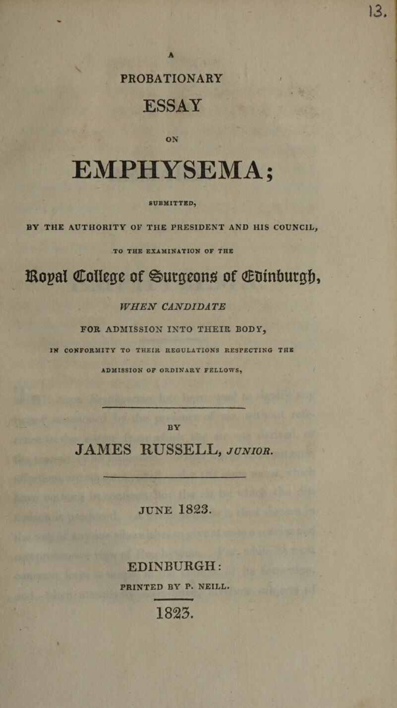 13. A PROBATIONARY ESSAY ON EMPHYSEMA; SUBMITTED, BY THE AUTHORITY OF THE PRESIDENT AND HIS COUNCIL, TO THE EXAMINATION OF THE Eogal College of burgeons of Ctunburgf), WHEN CANDIDATE FOR ADMISSION INTO THEIR BODY, IN CONFORMITY TO THEIR REGULATIONS RESPECTING THE ADMISSION OF ORDINARY FELLOWS, BY JAMES RUSSELL, junior. JUNE 1823. EDINBURGH: PRINTED BY P. NEILL. 1823. I