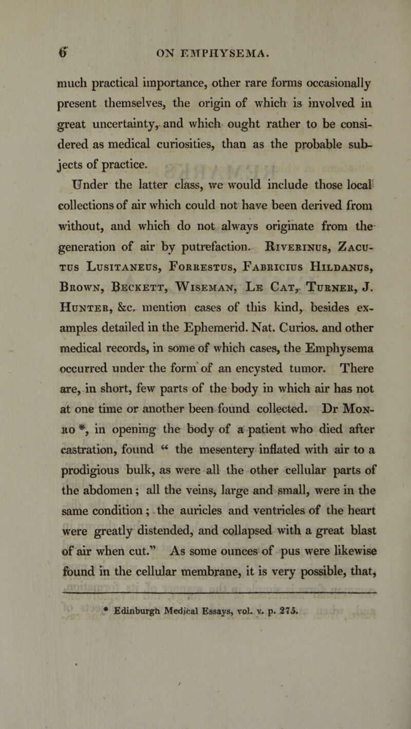 much practical importance, other rare forms occasionally present themselves, the origin of which is involved in great uncertainty, and which ought rather to be consi¬ dered as medical curiosities, than as the probable sub¬ jects of practice. Under the latter class, we would include those local collections of air which could not have been derived from without, and which do not always originate from the generation of air by putrefaction. Riverinus, Zacu- tus Lusitaneus, Forrestus, Fabricius Hildanus, Brown, Beckett, Wiseman, Le Cat,- Turner, J. Hunter, &amp;c. mention eases of this kind, besides ex¬ amples detailed in the Ephemerid. Nat. Curios, and other medical records, in some of which cases, the Emphysema occurred under the form of an encysted tumor. There are, in short, few parts of the body in which air has not at one time or another been found collected. Dr Mon¬ ro *, in opening the body of a patient who died after castration, found u the mesentery inflated with air to a prodigious bulk, as were all the other cellular parts of the abdomen; all the veins, large and small, were in the same condition; the auricles and ventricles of the heart were greatly distended, and collapsed with a great blast of air when cut.” As some ounces of pus were likewise found in the cellular membrane, it is very possible, that, * Edinburgh Medical Essays, voL v. p. 275.