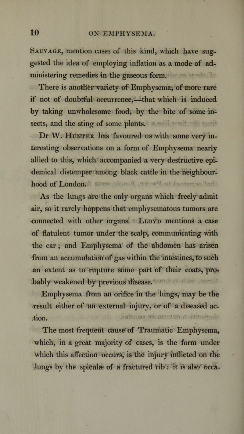 Sauvage, mention cases of this kind, which have sug¬ gested the idea of employing inflation as a mode of ad¬ ministering remedies in the gaseous form. There is another variety of Emphysema, of more rare if not of doubtful occurrence,—that which is induced by taking unwholesome food, by the bite of some in¬ sects, and the sting of some plants. Dr W. Hunter has favoured us with some very in¬ teresting observations on a form of Emphysema nearly allied to this, which accompanied a very destructive epi¬ demical distemper among black cattle in the neighbour¬ hood of London. As the lungs are the only organs which freely admit air, so it rarely happens that emphysematous tumors are connected with other organs. Lloyd mentions a case of flatulent tumor under the scalp, communicating with the ear; and Emphysema of the abdomen has arisen from an accumulation of gas w ithin the intestines, to such an extent as to rupture some part of their coats, pro¬ bably weakened by previous disease. Emphysema from an orifice in the lungs, may be the result either of an external injury, or of a diseased ac¬ tion. 'Ti&gt; *r&lt; ■&gt;-.= - ~ The most frequent cause of Traumatic Emphysema, which, in a great majority of cases, is the form under which this affection occurs, is the injury inflicted on the lungs by the spicnlse of a fractured rib : it is also occa-