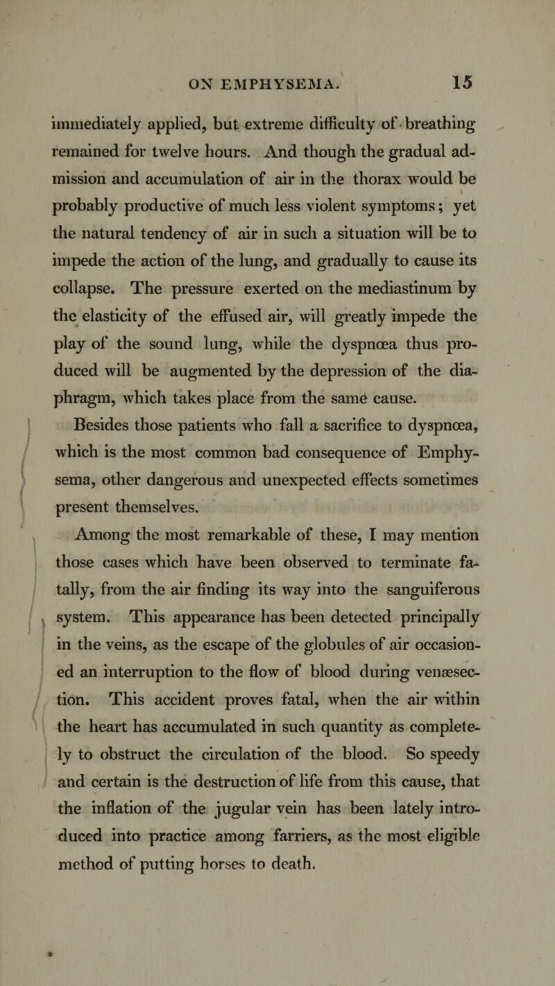 I immediately applied, but extreme difficulty of-breathing remained for twelve hours. And though the gradual ad¬ mission and accumulation of air in the thorax would be i probably productive of much less violent symptoms; yet the natural tendency of air in such a situation will be to impede the action of the lung, and gradually to cause its collapse. The pressure exerted on the mediastinum by the elasticity of the effused air, will greatly impede the play of the sound lung, while the dyspnoea thus pro¬ duced will be augmented by the depression of the dia¬ phragm, which takes place from the same* cause. Besides those patients who fall a sacrifice to dyspnoea, which is the most common bad consequence of Emphy¬ sema, other dangerous and unexpected effects sometimes present themselves. Among the most remarkable of these, I may mention those cases which have been observed to terminate fa¬ tally, from the air finding its way into the sanguiferous system. This appearance has been detected principally in the veins, as the escape of the globules of air occasion¬ ed an interruption to the flow of blood during venesec¬ tion. This accident proves fatal, when the air within the heart has accumulated in such quantity as complete¬ ly to obstruct the circulation of the blood. So speedy and certain is the destruction of life from this cause, that the inflation of the jugular vein has been lately intro¬ duced into practice among farriers, as the most eligible method of putting horses to death.