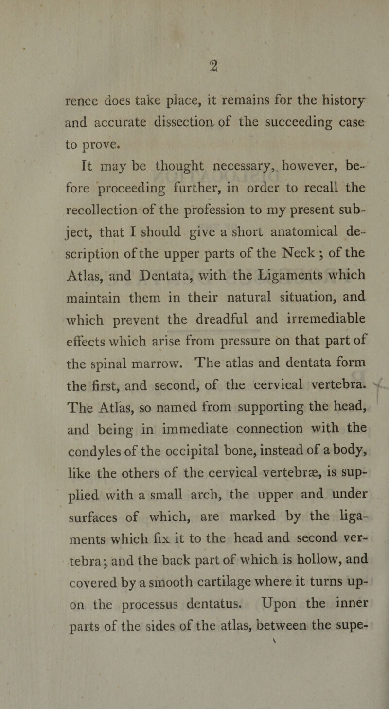 rence does take place, it remains for the history and accurate dissection of the succeeding case to prove. It may be thought necessary, however, be¬ fore proceeding further, in order to recall the recollection of the profession to my present sub¬ ject, that I should give a short anatomical de¬ scription of the upper parts of the Neck ; of the Atlas, and Dentata, with the Ligaments which maintain them in their natural situation, and which prevent the dreadful and irremediable effects which arise from pressure on that part of the spinal marrow. The atlas and dentata form the first, and second, of the cervical vertebra. The Atlas, so named from supporting the head, and being in immediate connection with the condyles of the occipital bone, instead of a body, like the others of the cervical vertebrae, is sup¬ plied with a small arch, the upper and under surfaces of which, are marked by the liga¬ ments which fix it to the head and second ver¬ tebra; and the back part of which is hollow, and covered by a smooth cartilage where it turns up¬ on the processus dentatus. Upon the inner parts of the sides of the atlas, between the supe-