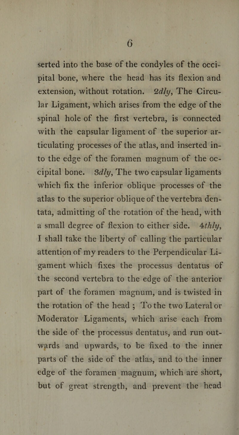 serted into the base of the condyles of the occi¬ pital bone, where the head has its flexion and extension, without rotation. 2dly, The Circu¬ lar Ligament, which arises from the edge of the spinal hole of the first vertebra, is connected with the capsular ligament of the superior ar¬ ticulating processes of the atlas, and inserted in¬ to the edge of the foramen magnum of the oc¬ cipital bone. 3dly, The two capsular ligaments which fix the inferior oblique processes of the atlas to the superior oblique of the vertebra den- tata, admitting of the rotation of the head, with a small degree of flexion to either side. 4thly, I shall take the liberty of calling the particular attention of my readers to the Perpendicular Li¬ gament which fixes the processus dentatus of the second vertebra to the edge of the anterior part of the foramen magnum, and is twisted in the rotation of the head ; To the two Lateral or Moderator Ligaments, which arise each from the side of the processus dentatus, and run out¬ wards and upwards, to be fixed to the inner parts of the side of the atlas, and to the inner edge of the foramen magnum, which are short, but of great strength, and prevent the head