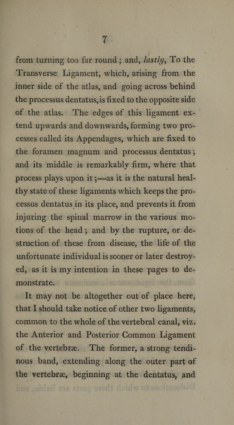 from turning too far round; and, lastly, To the ' * Transverse Ligament, which, arising from the inner side of the atlas, and going across behind the processus dentatus,is fixed to the opposite side of the atlas. The edges of this ligament ex¬ tend upwards and downwards, forming two pro¬ cesses called its Appendages, which are fixed to the foramen magnum and processus dentatus; and its middle is remarkably firm, where that process plays upon it;—as it is the natural heal¬ thy state of these ligaments which keeps the pro¬ cessus dentatus in its place, and prevents it from injuring the spinal marrow in the various mo¬ tions of the head; and by the rupture, or de¬ struction of these from disease, the life of the unfortunate individual is sooner or later destroy¬ ed, as it is my intention in these pages to de¬ monstrate. It may not be altogether out of place here, that I should take notice of other two ligaments, common to the whole of the vertebral canal, viz. the Anterior and Posterior Common Ligament of the vertebrae. The former, a strong tendi¬ nous band, extending along the outer part of the vertebrae, beginning at the dentatus, ,and