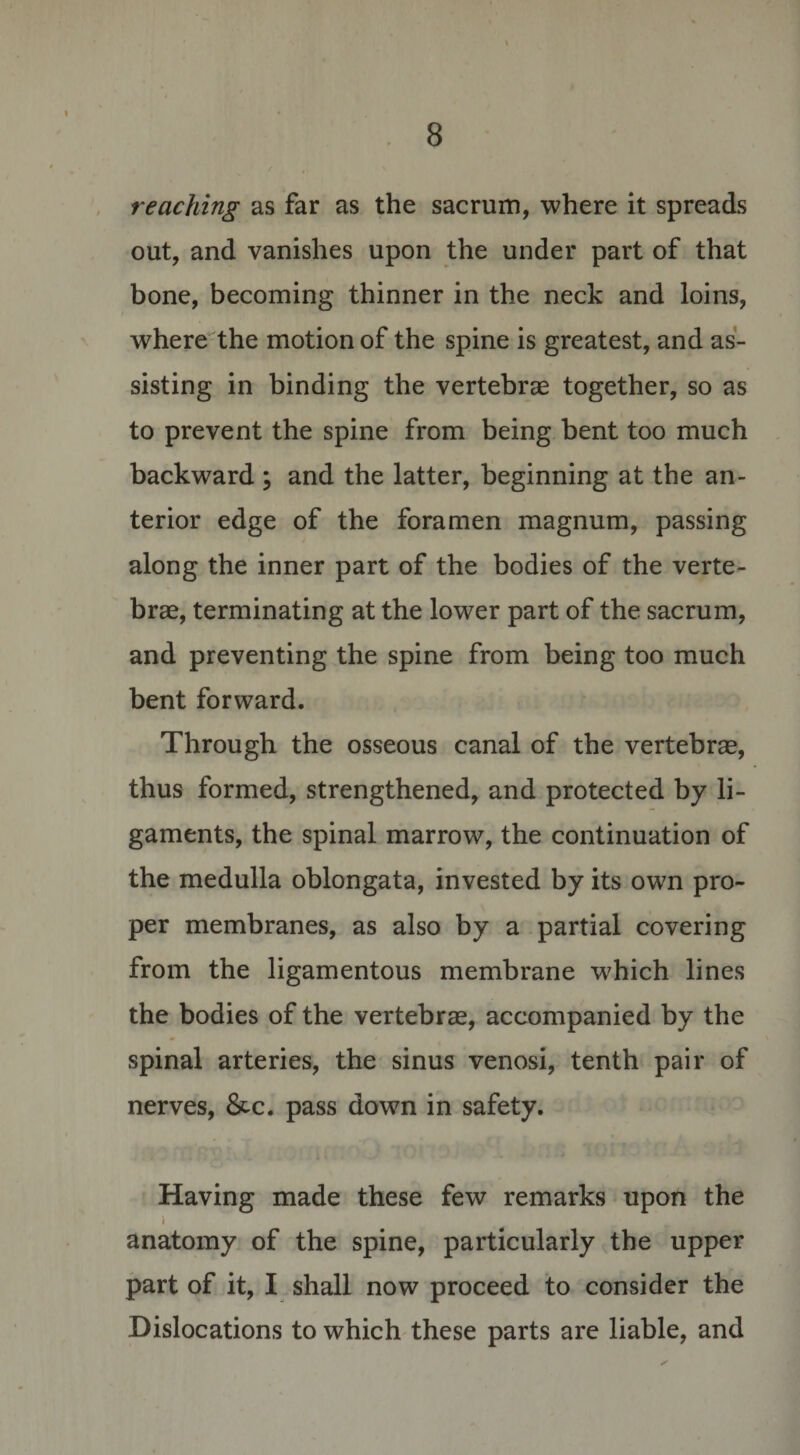 reaching as far as the sacrum, where it spreads out, and vanishes upon the under part of that bone, becoming thinner in the neck and loins, where the motion of the spine is greatest, and as¬ sisting in binding the vertebrae together, so as to prevent the spine from being bent too much backward \ and the latter, beginning at the an¬ terior edge of the foramen magnum, passing along the inner part of the bodies of the verte¬ brae, terminating at the lower part of the sacrum, and preventing the spine from being too much bent forward. Through the osseous canal of the vertebrae, thus formed, strengthened, and protected by li¬ gaments, the spinal marrow, the continuation of the medulla oblongata, invested by its own pro¬ per membranes, as also by a partial covering from the ligamentous membrane which lines the bodies of the vertebrae, accompanied by the spinal arteries, the sinus venosi, tenth pair of nerves, &amp;c. pass down in safety. Having made these few remarks upon the i anatomy of the spine, particularly the upper part of it, I shall now proceed to consider the Dislocations to which these parts are liable, and