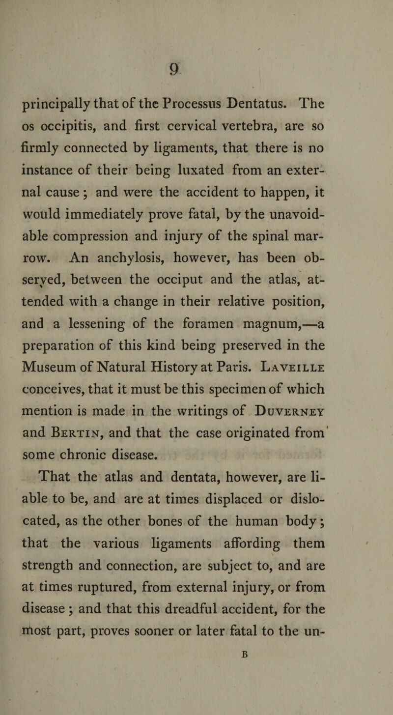 principally that of the Processus Dentatus. The os occipitis, and first cervical vertebra, are so firmly connected by ligaments, that there is no instance of their being luxated from an exter¬ nal cause ; and were the accident to happen, it would immediately prove fatal, by the unavoid¬ able compression and injury of the spinal mar¬ row. An anchylosis, however, has been ob¬ served, between the occiput and the atlas, at¬ tended with a change in their relative position, and a lessening of the foramen magnum,—a preparation of this kind being preserved in the Museum of Natural History at Paris. Laveille conceives, that it must be this specimen of which mention is made in the writings of Duverney and Bertin, and that the case originated from some chronic disease. That the atlas and dentata, however, are li¬ able to be, and are at times displaced or dislo¬ cated, as the other bones of the human body; that the various ligaments affording them strength and connection, are subject to, and are at times ruptured, from external injury, or from disease ; and that this dreadful accident, for the most part, proves sooner or later fatal to the un- B