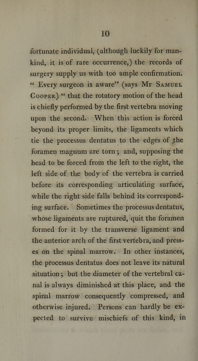 fortunate individual, (although luckily for man¬ kind, it is of rare occurrence,) the records of surgery supply us with too ample confirmation. “ Every surgeon is aware” (says Mr Samuel Cooper) “ that the rotatory motion of the head is chiefly performed by the first vertebra moving upon the second. When this action is forced beyond its proper limits, the ligaments which tie the processus dentatus to the edges of ,the foramen magnum are torn ; and, supposing the V head to be forced from the left to the right, the left side of the body of the vertebra is carried before its corresponding articulating surface, while the right side falls behind its correspond¬ ing surface. Sometimes the processus dentatus, whose ligaments are ruptured, quit the foramen formed for it by the transverse ligament and the anterior arch of the first vertebra, and press¬ es on the spinal marrow. In other instances, the processus dentatus does not leave its natural situation ; but the diameter of the vertebral ca¬ nal is always diminished at this place, and the spinal marrow consequently compressed, and otherwise injured. Persons can hardly be ex¬ pected to survive mischiefs of this kind, in