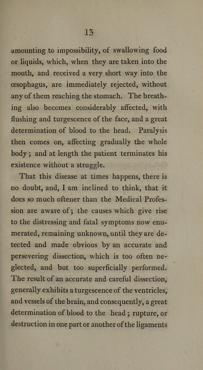 amounting to impossibility, of swallowing food or liquids, which, when they are taken into the mouth, and received a very short way into the oesophagus, are immediately rejected, without any of them reaching the stomach. The breath* ing also becomes considerably affected, with flushing and turgescence of the face, and a great determination of blood to the head. Paralysis then comes on, affecting gradually the whole body; and at length the patient terminates his existence without a struggle. That this disease at times happens, there is no doubt, and, I am inclined to think, that it does so much oftener than the Medical Profes¬ sion are aware of; the causes which give rise to the distressing and fatal symptoms now enu¬ merated, remaining unknown, until they are de¬ tected and made obvious by an accurate and persevering dissection, which is too often ne¬ glected, and but too superficially performed. The result of an accurate and careful dissection, generally exhibits a turgescence of the ventricles, and vessels of the brain, and consequently, a great determination of blood to the head; rupture, or destruction in one part or another of the ligaments