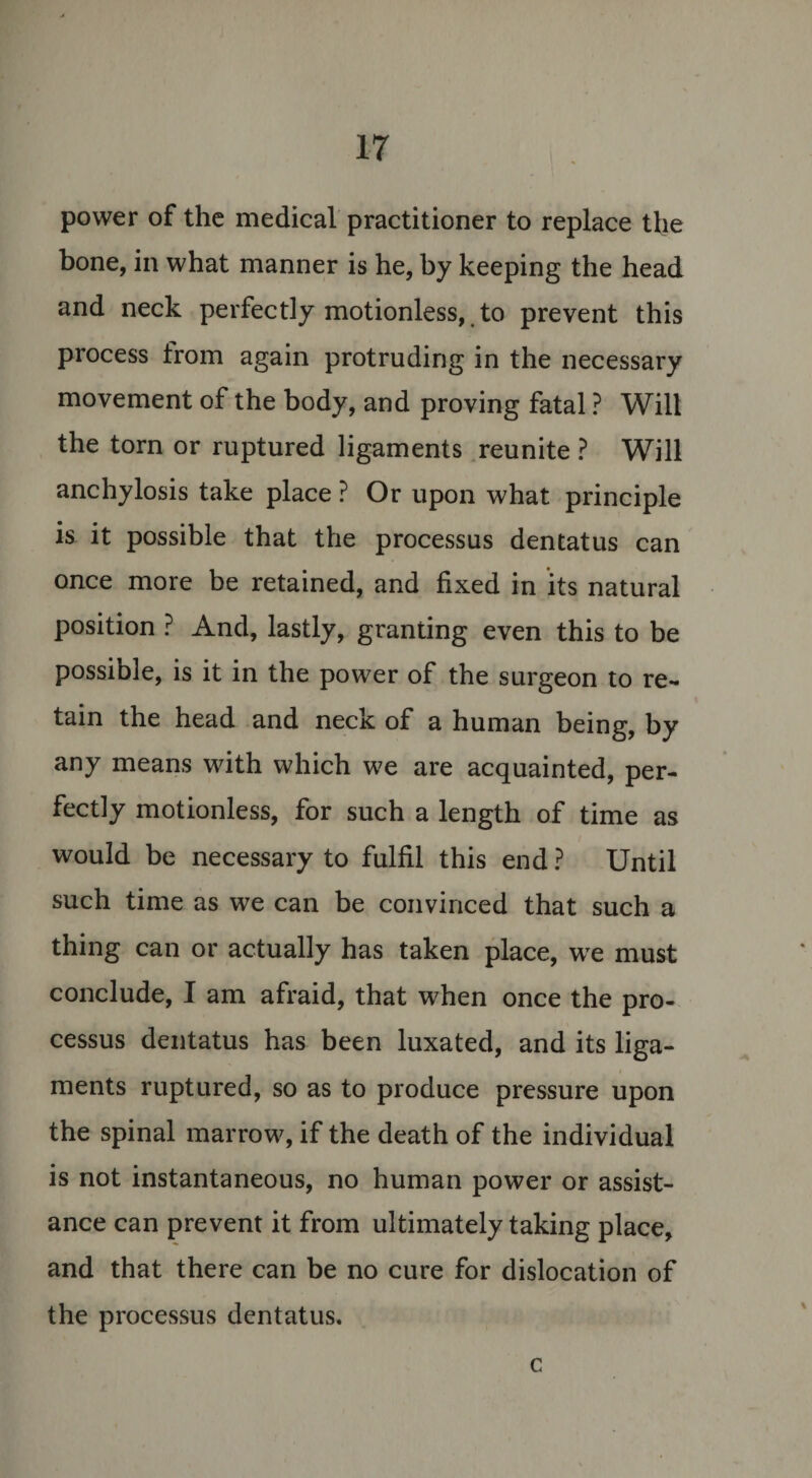 power of the medical practitioner to replace the bone, in what manner is he, by keeping the head and neck perfectly motionless, to prevent this process from again protruding in the necessary movement of the body, and proving fatal ? Will the torn or ruptured ligaments reunite ? Will anchylosis take place ? Or upon what principle is it possible that the processus dentatus can once more be retained, and fixed in its natural position ? And, lastly, granting even this to be possible, is it in the power of the surgeon to re¬ tain the head and neck of a human being, by any means with which we are acquainted, per¬ fectly motionless, for such a length of time as would be necessary to fulfil this end ? Until such time as we can be convinced that such a thing can or actually has taken place, we must conclude, I am afraid, that when once the pro¬ cessus dentatus has been luxated, and its liga¬ ments ruptured, so as to produce pressure upon the spinal marrow, if the death of the individual is not instantaneous, no human power or assist¬ ance can prevent it from ultimately taking place, and that there can be no cure for dislocation of the processus dentatus. c