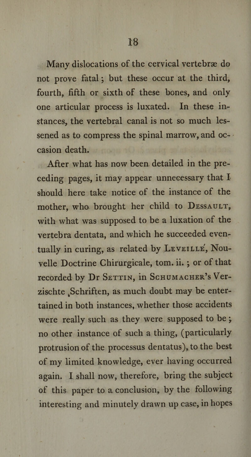 Many dislocations of the cervical vertebrae do not prove fatal; but these occur at the third, fourth, fifth or sixth of these bones, and only one articular process is luxated. In these in¬ stances, the vertebral canal is not so much les¬ sened as to compress the spinal marrow, and oc¬ casion death. After what has now been detailed in the pre¬ ceding pages, it may appear unnecessary that I should here take notice of the instance of the mother, who brought her child to Dessault, with what was supposed to be a luxation of the vertebra dentata, and which he succeeded even¬ tually in curing, as related by Leveille, Nou- velle Doctrine Chirurgicale, tom. ii. ; or of that recorded by Dr Settin, in Schumacher’s Ver- zischte .Schriften, as much doubt may be enter¬ tained in both instances, whether those accidents were really such as they were supposed to be y no other instance of such a thing, (particularly protrusion of the processus dentatus), to the best of my limited knowledge, ever having occurred again. I shall now, therefore, bring the subject of this paper to a conclusion, by the following interesting and minutely drawn up case, in hopes