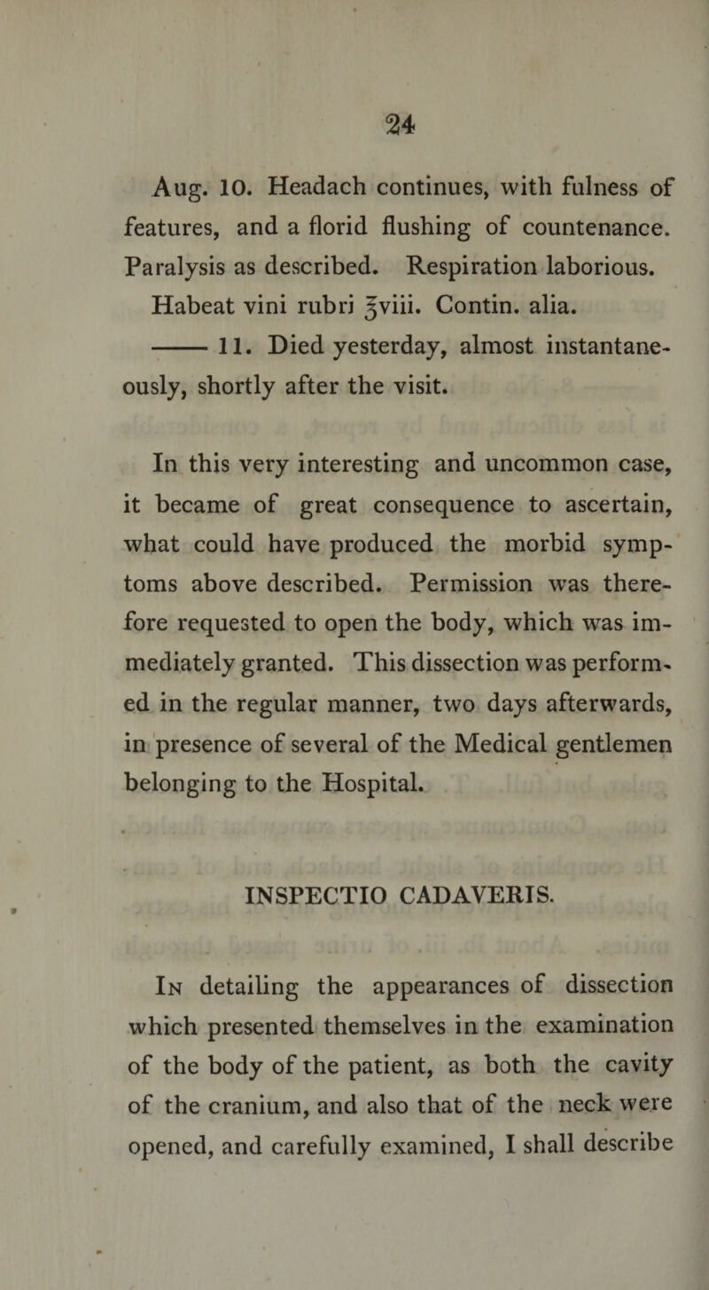 Aug. 10. Headach continues, with fulness of features, and a florid flushing of countenance. Paralysis as described. Respiration laborious. Habeat vini rubri Jviii. Contin. alia. -11. Died yesterday, almost instantane¬ ously, shortly after the visit. In this very interesting and uncommon case, it became of great consequence to ascertain, what could have produced the morbid symp¬ toms above described. Permission was there¬ fore requested to open the body, which was im¬ mediately granted. This dissection was perform¬ ed in the regular manner, two days afterwards, in presence of several of the Medical gentlemen belonging to the Hospital. • V - . 4 INSPECTIO CADAVERIS. In detailing the appearances of dissection which presented themselves in the examination of the body of the patient, as both the cavity of the cranium, and also that of the neck were opened, and carefully examined, I shall describe